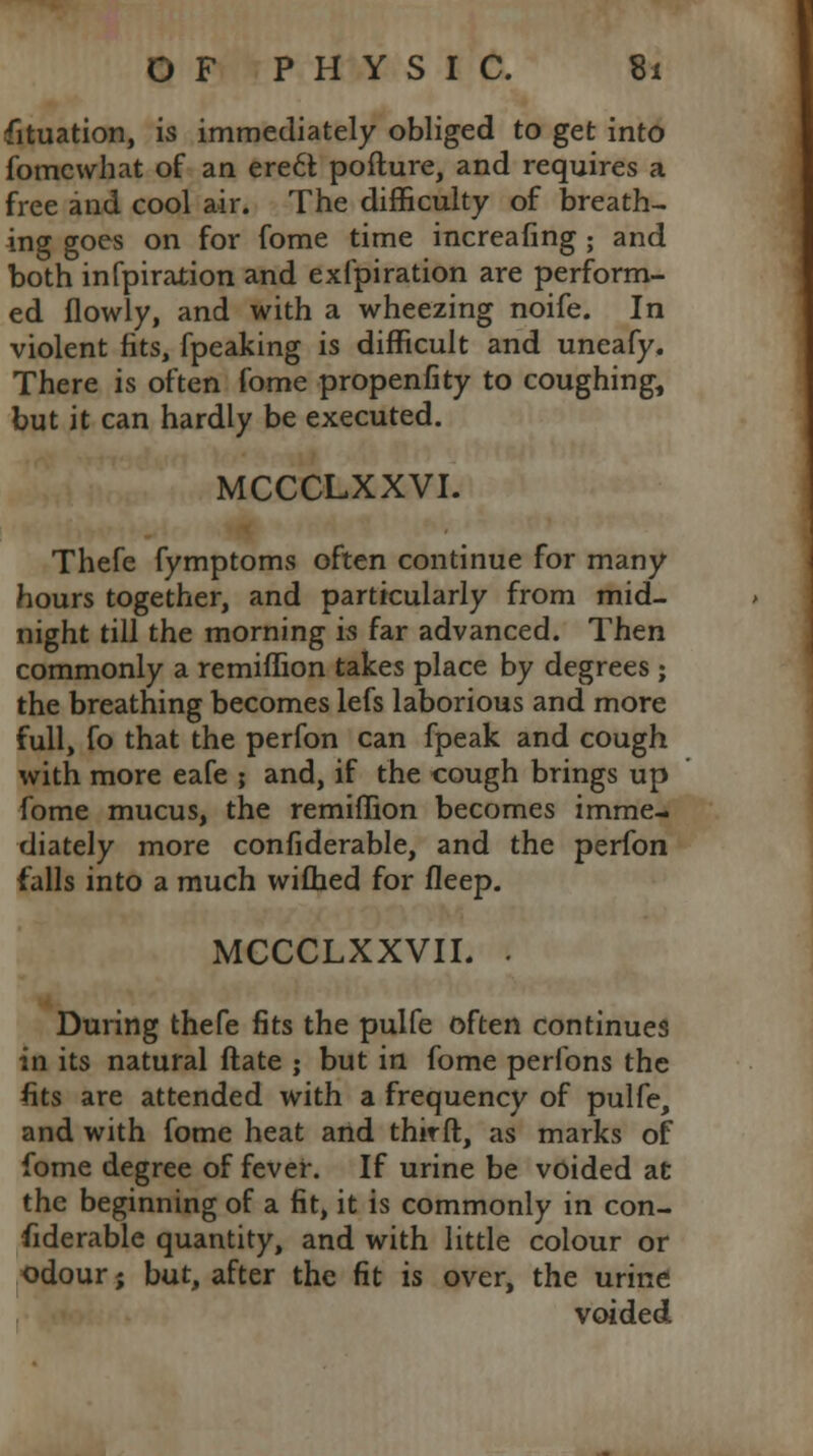 Situation, is immediately obliged to get into fomcwhat of an ere6l pofture, and requires a free and cool air. The difficulty of breath- ing goes on for fome time increafing ; and both infpiration and exfpiration are perform- ed flowly, and with a wheezing noife. In violent fits, fpeaking is difficult and uneafy. There is often fome propenfity to coughing, but it can hardly be executed. MCCCLXXVI. Thefe fymptoms often continue for many hours together, and particularly from mid- night till the morning is far advanced. Then commonly a remiffion takes place by degrees ; the breathing becomes lefs laborious and more full, fo that the perfon can fpeak and cough with more eafe ; and, if the cough brings up fome mucus, the remiffion becomes imme- diately more confiderable, and the perfon falls into a much wifhed for fleep. MCCCLXXVIL . During thefe fits the pulfe often continues in its natural Mate ; but in fome perfons the fits are attended with a frequency of pulfe, and with fome heat and third, as marks of fome degree of fever. If urine be voided at the beginning of a fit, it is commonly in con- fiderable quantity, and with little colour or odour; but, after the fit is over, the urine voided