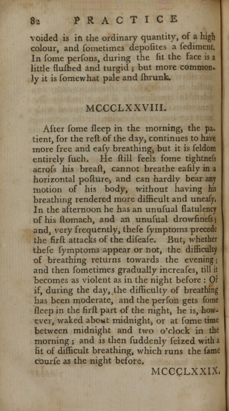 voided is in the ordinary quantity, of a high colour, and fometimes depofites a fedimentk In fome perfons, during the fit the face is a little flufhed and turgid ; but more common, ly it is fomewhat pale and fhrunk. MCCCLXXVIII. After fome fleep in the morning* the pa- tient, for the reft of the day, continues to have more free and eafy breathing, but it is feldom entirely fuch. He flill feels fome tightnefs acrofs his breaft, cannot breathe eafily in a horizontal poflure* and can hardly bear any motion of his body, without having his breathing rendered more difficult and uneafy, In the afternoon he has an unufual flatulency of his ftomach, and an unufual drowfinefs; and, very frequently, thefe fymptoms precede the firfl attacks of the difeafe. But, whether thefe fymptoms appear or not, the difficulty of breathing returns towards the evening; and then fometimes gradually increafes, till it becomes as violent as in the night before : Of if, during the day, the difficulty of breathing has been moderate, and the perfon gets fome fleep in the firfl part of the night, he is, how- ever, waked about midnight, or at fome time between midnight and two o'clock in the morning ; and is then fuddenly feized with a fit of difficult breathing, which runs the fame courfe as the night before. MCCQLXXIX,