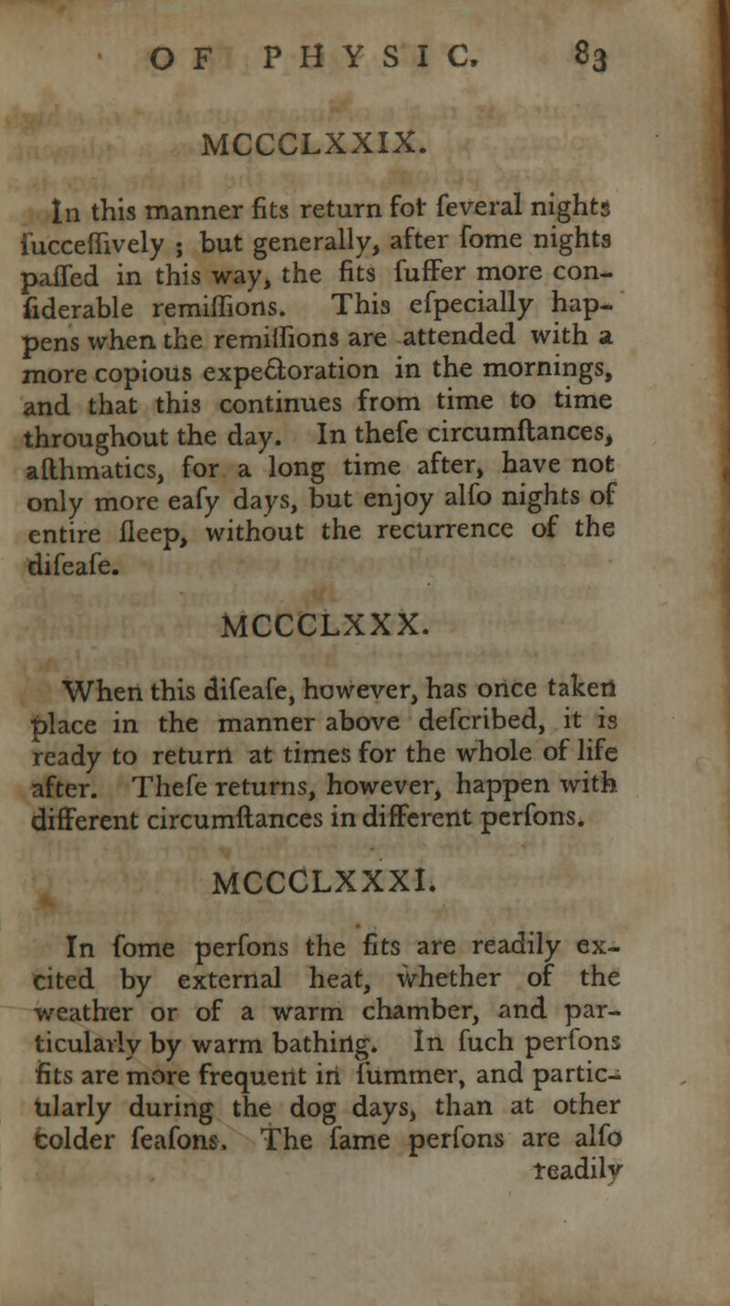MCCCLXXIX. In this manner fits return for feveral nights iucceflively ; but generally, after fome nights paffed in this way, the fits fuffer more con- fiderable remiffions. This efpecially hap- pens when the remilnons are attended with a more copious expectoration in the mornings, and that this continues from time to time throughout the day. In thefe circumftances, afthmatics, for a long time after, have not only more eafy days, but enjoy alfo nights of entire fleep, without the recurrence of the difeafe. MCCCLXXX. When this difeafe, however, has once taken |)lace in the manner above defcribed, it is ready to return at times for the whole of life after. Thefe returns, however, happen with different circumftances in different perfons. MCCCLXXXI. In fome perfons the fits are readily ex- cited by external heat, whether of the weather or of a warm chamber, and par- ticularly by warm bathing. In fuch perfons fits are more frequent in fummer, and partic- ularly during the dog days, than at other bolder feafons. The fame perfons are alfo readily