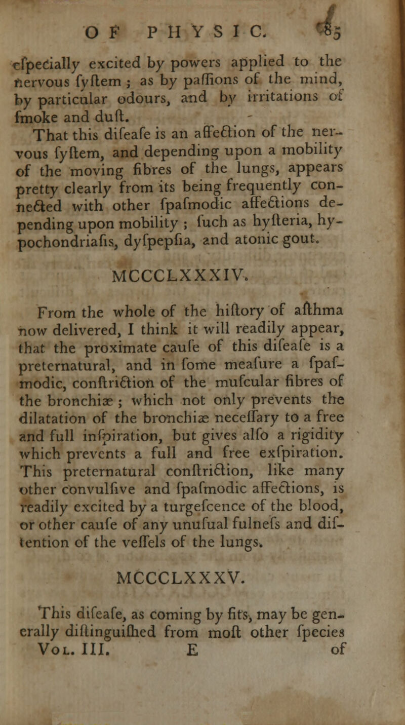 cfpedally excited by powers applied to the nervous fyflem ; as by paflions of the mind, by particular odours, and by irritations of fmoke and duft. That this difeafe is an affe&ion of the ner- vous fyftem, and depending upon a mobility of the moving fibres of the lungs, appears pretty clearly from its being frequently con- nected with other fpafmodic affections de- pending upon mobility ; fuch as hyfteria, hy- pochondriafis, dyfpepfia, and atonic gout, MCCCLXXXIV. From the whole of the hiftory of afthma now delivered, I think it will readily appear, that the proximate caufe of this difeafe is a preternatural, and in fome meafure a fpaf- modic, conftri&ion of the mufcular fibres of the bronchiae ; which not only prevents the dilatation of the bronchiae neceffary to a free and full infpiration, but gives alfo a rigidity which prevents a full and free exfpiration. This preternatural conftri&ion, like many other convulfive and fpafmodic affections, is readily excited by a turgefcence of the blood, or other caufe of any unufual fulnefs and dif- tention of the veffels of the lungs* MCCCLXXXV. This difeafe, as coming by fits, may be gen- erally diftinguiflied from mofl other fpecies Vol. III. E of