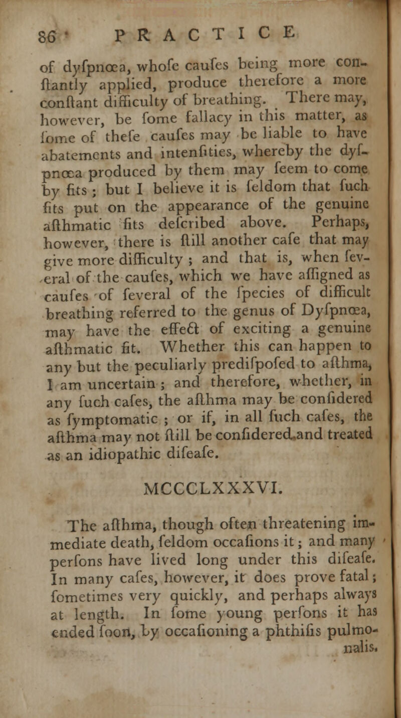 of dyfpncea, whofe caufcs being more con- flantly applied, produce theiefore a more conflant difficulty of breathing. There may, however, be fome fallacy in this matter, as iome of thefe caufes may be liable to have abatements and intenftties, whereby the dyf- pnoea produced by them may feem to come by fits ; but I believe it is feldom that fuch fits put on the appearance of the genuine afthmatic fits defcribed above. Perhaps, however, there is flill another cafe that may give more difficulty ; and that is, when fev- ,eral of the caufes, which we have affigned as caufes of feveral of the fpecies of difficult breathing referred to the genus of Dyfpncea, may have the effe£t of exciting a genuine afthmatic fit. Whether this can happen to any but the peculiarly predifpofed to aflhma, I am uncertain ; and therefore, whether, in any fuch cafes, the aflhma may be confidered as fymptomatic ; or if, in all fuch cafes, the aflhma may not flill be confiderecLand treated as an idiopathic difeafe. MCCCLXXXVI. The aflhma, though often threatening im- mediate death, feldom occafions it; and many perfons have lived long under this difeafe. In many cafes, however, it does prove fatal; fometimes very quickly, and perhaps always at length. In fome young perfons it has ended foon, by occafioning a phthifis pulmo- nalis.