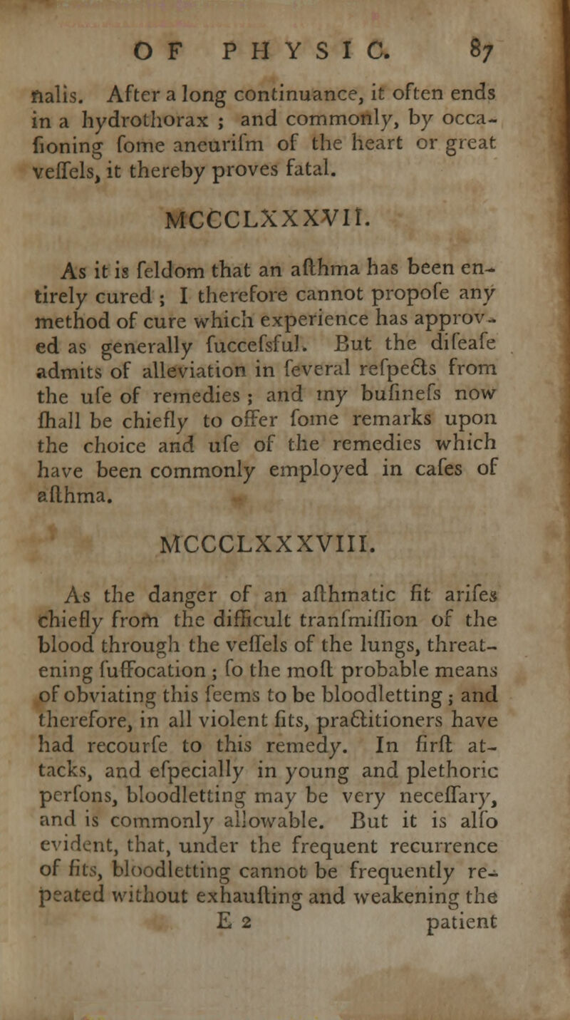 fialis. After a long continuance, it often ends in a hydrothorax ; and commonly, by occa- fioning fome aneurifm of the heart or great veffels, it thereby proves fatal. MCCCLXXXVIl. As it is feldom that an afthma has been en- tirely cured ; I therefore cannot propofe any method of cure which experience has approv- ed as generally fuccefsfuJ. But the difeafe admits of alleviation in feveral refpecls from the ufe of remedies ; and my bufmefs now fhall be chiefly to offer fome remarks upon the choice and ufe of the remedies which have been commonly employed in cafes of afthma. MCCCLXXXVIII. As the danger of an afthmatic fit arifes chiefly from the difficult tranfmiflion of the blood through the veffels of the lungs, threat- ening fuffocation ; fo the mofl probable means of obviating this feems to be bloodletting ; and therefore, in all violent fits, practitioners have had recourfe to this remedy. In firfh at- tacks, and efpecially in young and plethoric perfons, bloodletting may be very neceflary, and is commonly allowable. But it is alfo evident, that, under the frequent recurrence of fits, bloodletting cannot be frequently re- peated without exhaufting and weakening the E 2 patient