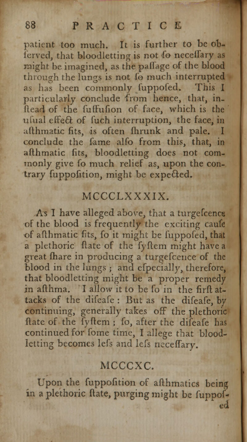 patient too much. It is further to be orj- ferved, that bloodletting is not fo neceilary as might be imagined, as the paifage of the blood through the lungs is not fo much interrupted as has been commonly fuppofed. This I particularly conclude from hence, that, in- flead of the fufFufion of face, which is the ufual efFecl: of fuch interruption, the face, in afthmatic fits, is often flirunk and pale. I conclude the feme alfo from this, that, in afthmatic fits, bloodletting does not com- monly give fo much relief as, upon the con- trary fuppofition, might be expected. MCCCLXXXIX. As I have alleged above, that a turgefcencs of the blood is frequently the exciting caufe of afthmatic fits, fo it might be fuppofed, that a plethoric flate of the fyflem might have a great fhare in producing a turgefcence of the blood in the lungs ; and efpecially, therefore, that bloodletting might be a proper remedy in afthma. I allow it to be fo in the firft at- tacks of the difeafe : But as the difeafe, by continuing, generally takes off the plethoric Hate of the fyftem ; fo, after the difeafe has continued for fome time, I allege that blood- letting becomes lefs and lefs neceffary. MCCCXC. Upon the fuppofition of afthmatics being in a plethoric flate, purging might be fuppof- ed