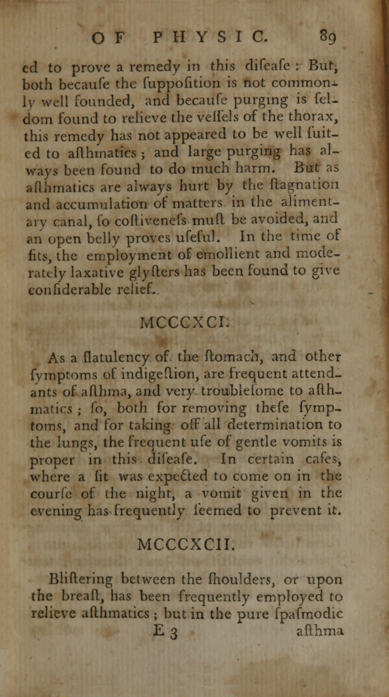 ed to prove a remedy in this difeafe : But, both becaufe the fuppofition is not common- lv well founded, and becaufe purging is fel- dom found to relieve the vell'els of the thorax, this remedy has not appeared to be well fuit- ed to afthmatics ; and large purging has al- ways been found to do much harm. But as aflhmatics are always hurt by the ft'agnation and accumulation of matters in the aliment- ary canal, fo coftivenefs muft be avoided, and an open belly proves ufeful. In the time of fits, the employment of emollient and mode- rately laxative giyfters has been found to give confiderable relief. MCCCXCI. As a flatulency of the ftomach, and other fymptoms of indigeftion, are frequent attend- ants of aflhma, and very troublefome to afth- matics ; fo, both for removing thefe fymp- toms, and for taking off all determination to the lungs, the frequent ufe of gentle vomits is proper in this difeafe. In certain cafes, where a fit was expected to come on in the courfe of the night, a vomit given in the evening has frequently leemed to prevent it. mcccxcii: Bliftering between the fhoulders, or upon the bread, has been frequently employed to relieve afthmatics ; but in the pure fpafmodic E 3 afthma