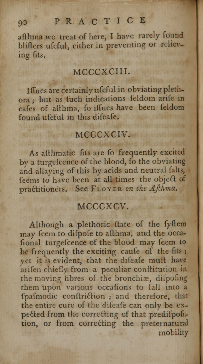 afthma we treat of here, I have rarely found blifters ufeful, either in preventing or reliev- ing fits. MCCCXCIII. I flues are certainly ufeful in obviating pleth- ora ; but as fuch indications feldom arife in cafes of afthma, fo indues have been feldom found ufeful in this difeafe. MCCCXCIV. As afthmatic fits are fo frequently excited by a turgefcence of the blood, fo the obviating and allaying of this by acids and neutral falts, feems to have been at all times the object of practitioners. See Floyer on the AJlhma. MCCCXCV. Although a plethoric ftate of the fyftem may feem to difpofe to afthma, and the occa- fional turgefcence of the blood may feem to be frequently the exciting caufe of the fits ; yet it is evident, that the difeafe mull have arifen chiefly from a peculiar conftitution in the moving fibres of the bronchiae, difpofing them upon various occafions to fall into a fpafmodic conftri&ion ; and therefore, that the entire cure of the difeafe can only be ex- pected from the correcting of that predifpofi- tion, or from correcting the preternatural mobility