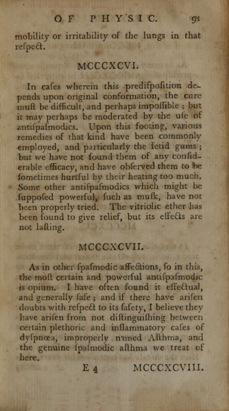 mobility or irritability of the lungs in that refpecl;. MCCCXCVI. In cafes wherein this predifpofition de- pends upon original conformation, the cure iimft be difficult, and perhaps impoflible ; but it may perhaps be moderated by the ule of antifpafmodics. Upon this footing, various remedies of that kind have been commonly employed, and particularly the fetid gums ; but we have not found them of any con fid- era ble efficacy, and have obferved them to he fometimes hurtful by their heating too much. Some other antifpafmodics which might be fuppofed powerful, fuch as mufk, have not been properly tried. The vitriolic ether has been found to give relief, but its effefts are not lafting. MCCCXCVII. As in other fpafmodic affeclions, fo in this, the mod certain and powerful antifpafmodic is opium. I have often found it effectual, and generally fafe ; and if there have arifen doubts with refpecl; to its fafety, I believe they have arifen from not diftincmifhincr between certain plethoric and inflammatory cafes of dyfpnoen, improperly named Afthma, and the genuine ipalmodic afthma we treat of here. E 4 MCCCXCVIII.