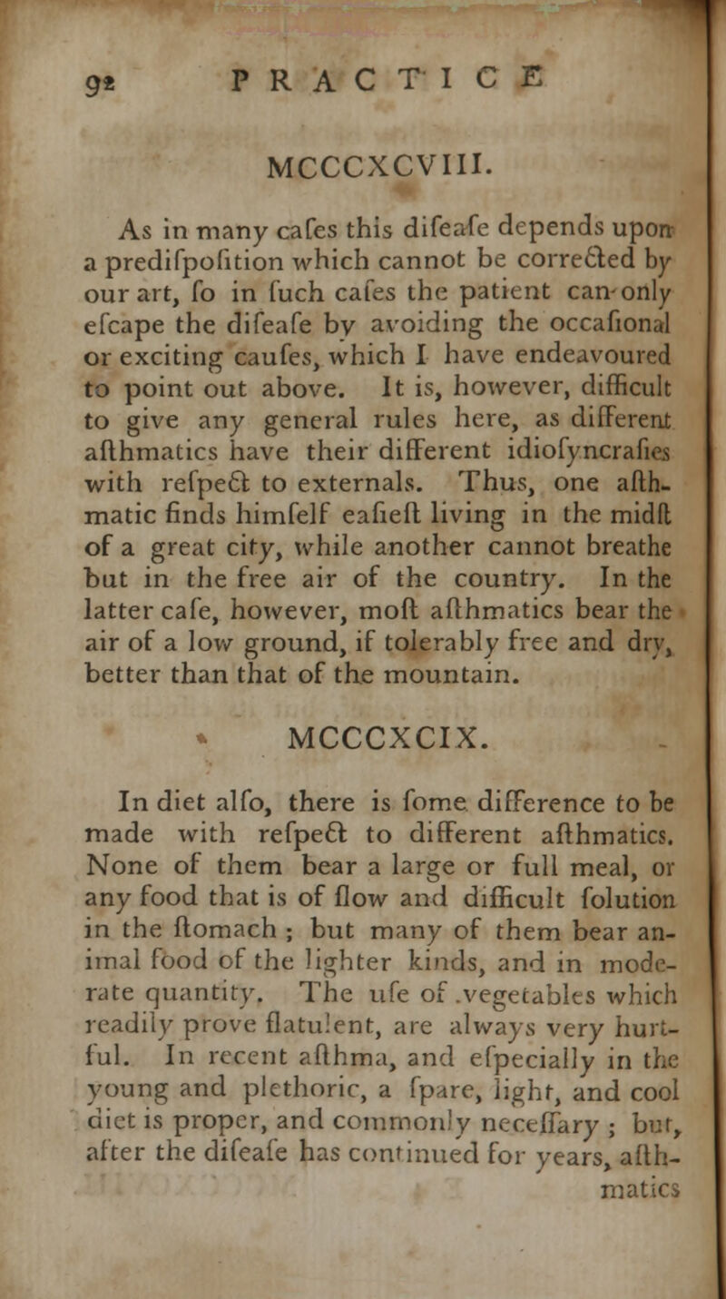 MCCCXCVIII. As in many cafes this difeafe depends upon: a predifpofition which cannot be corrected by our art, fo in fuch cafes the patient can-only efcape the difeafe by avoiding the occafional or exciting caufes, which I have endeavoured to point out above. It is, however, difficult to give any general rules here, as different afthmatics have their different idiofyncrafies with refpect. to externals. Thus, one afth- matic finds himfelf eafiell living in the midft of a great city, while another cannot breathe but in the free air of the country. In the latter cafe, however, moft afthmatics bear the air of a low ground, if tolerably free and dry, better than that of the mountain. MCCCXCIX. In diet alfo, there is lbme difference to be made with refpeel: to different afthmatics. None of them bear a large or full meal, or any food that is of flow and difficult folution in the ftomach ; but many of them bear an- imal food of the lighter kinds, and in mode- rate quantity. The ufe of .vegetables which readily prove flatulent, are always very hurt- ful. In recent afthma, and efpecially in the young and plethoric, a fpare, light, and cool diet is proper, and commonly necefiary ; bur, after the difeafe has continued for years, afth- matics
