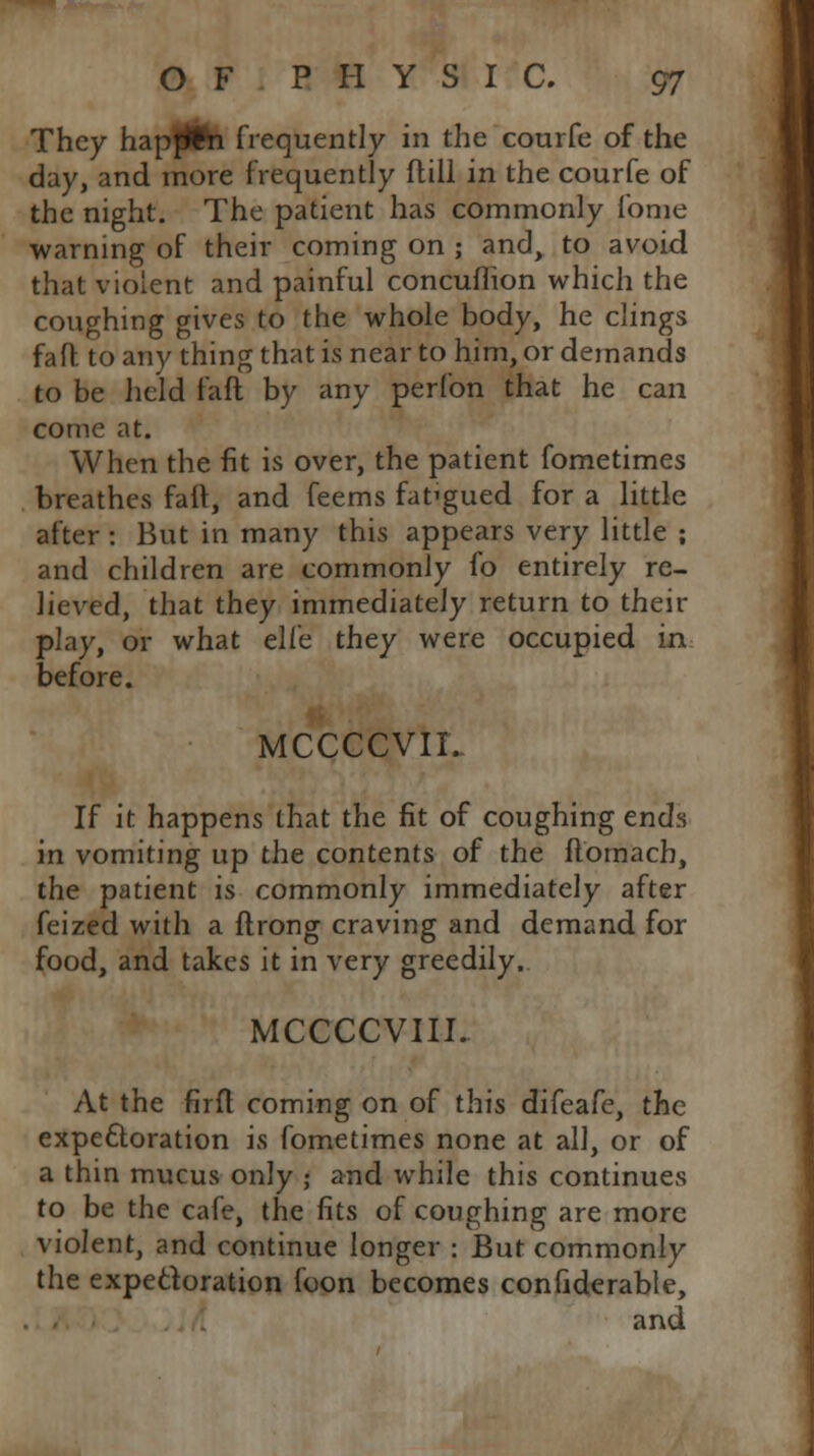 They hapffcn frequently in the courfe of the day, and more frequently flill in the courfe of the night. The patient has commonly fome warning of their coming on ; and, to avoid that violent and painful concufhon which the coughing gives to the whole body, he clings faft to any thing that is near to him, or demands to be held faft by any perfon that he can come at. When the fit is over, the patient fometimes breathes faft, and feems fafgued for a little after : But in many this appears very little ; and children are commonly fo entirely re- lieved, that they immediately return to their play, or what ell'c they were occupied in. before. MCCCCVII. If it happens that the fit of coughing ends in vomiting up the contents of the ftomacb, the patient is commonly immediately after feized with a ftrong craving and demand for food, and takes it in very greedily. MCCCCVIII. At the firft coming on of this difeafe, the expectoration is fometimes none at all, or of a thin mucus only ; and while this continues to be the cafe, the fits of coughing are more violent, and continue longer : But commonly the expectoration foon becomes confiderable, and