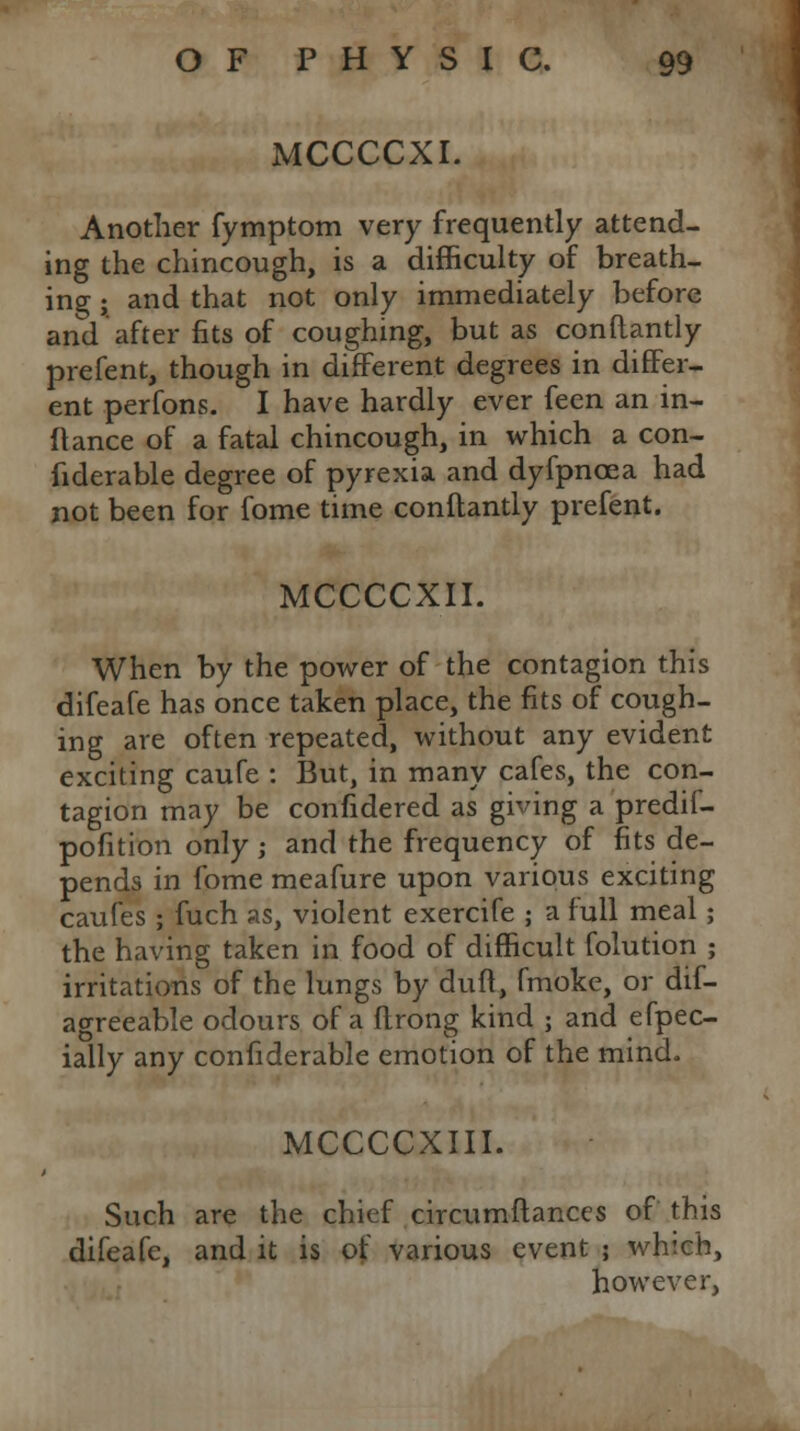 MCCCCXI. Another fymptom very frequently attend- ing the chincough, is a difficulty of breath- ing • and that not only immediately before and after fits of coughing, but as conftantly prefent, though in different degrees in differ- ent perfons. I have hardly ever feen an in- flance of a fatal chincough, in which a con- fiderable degree of pyrexia and dyfpncea had not been for fome time conftantly prefent. MCCCCXII. When by the power of the contagion this difeafe has once taken place, the fits of cough- ing are often repeated, without any evident exciting caufe : But, in many cafes, the con- tagion may be confidered as giving a predif- pofition only ; and the frequency of fits de- pends in fome meafure upon various exciting caufes ; fuch as, violent exercife ; a full meal; the having taken in food of difficult folution ; irritations of the lungs by duff, fmoke, or dif- agreeable odours of a ftrong kind ; and efpec- ially any confiderable emotion of the mind. MCCCCXIII. Such are the chief circumftanccs of this difeafe, and it is of various event ; which, however,