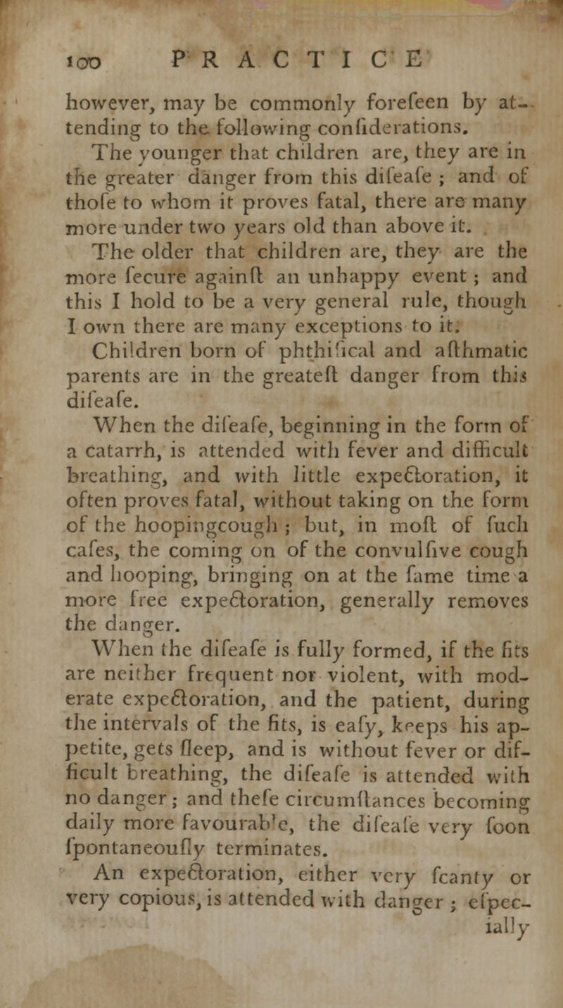however, may be commonly forefeen by at-- tending to the following con fide rations. The younger that children are, they are in the greater danger from this dileafe ; and of thofe to whom it proves fatal, there are many more under two years old than above it. The older that children are, they are the more fecure againfl an unhappy event ; and this I hold to be a very general rule, though I own there are many exceptions to it. Children born of phthisical and affhmatic parents are in the greateft danger from thii dileafe. When the dileafe, beginning in the form of a catarrh, is attended with fever and difficult breathing, and with little expectoration, it often proves fatal, without taking on the form of the hoopingcough ; but, in mofl of fuch cafes, the coming on of the convulfive cou<jh and hooping, bringing on at the fame time a more free expectoration, generally removes the danger, o When the difeafe is fully formed, if the fits are neither frequent nor violent, with mod- erate expectoration, and the patient, during the intervals of the fits, is eafy, keeps his ap- petite, gets fleep, and is without fever or dif- ficult breathing, the difeafe is attended with no danger; and thefe circumftances becoming daily more favourable, the difeafe very foon fpontaneoufly terminates. An expectoration, either very fcanty or very copious, is attended with danger ; Spec- ially