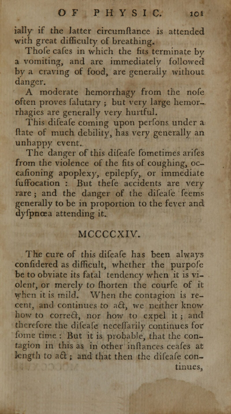 ially if the latter circumftance is attended with great difficulty of breathing. Thofe cafes in which the fits terminate by a vomiting, and are immediately followed by a craving of food, are generally without danger. A moderate hemorrhagy from the nofe often proves falutary ; but very large hernor— rhagies are generally very hurtful. This difeafe coming upon perfons under a. Mate of much debility, has very generally an unhappy event. The danger of this difeafe fometimes arifes from the violence of the fits of coughing, oc- cafioning apoplexy, epilepfy, or immediate fuffbcation : But thefe accidents are very rare ; and the danger of the difeafe feems generally to be in proportion to the fever and dyfpncea attending it. MCCCCXIV. The cure of this difeafe has been always confidered as difficult, whether the purpofe be to obviate its fatal tendency when it is vi- olent, or merely to fhorten the courfe of it when it in mild. When the contagion is re- cent, and continues to a61, we neither know how to correct, nor how to expel it ; and therefore the difeafe necelfarily continues for fome time : But it is probable, that the con- tagion in this as in other inftances ceafes at length to acl;; and that then the difeafe con- tinues,,