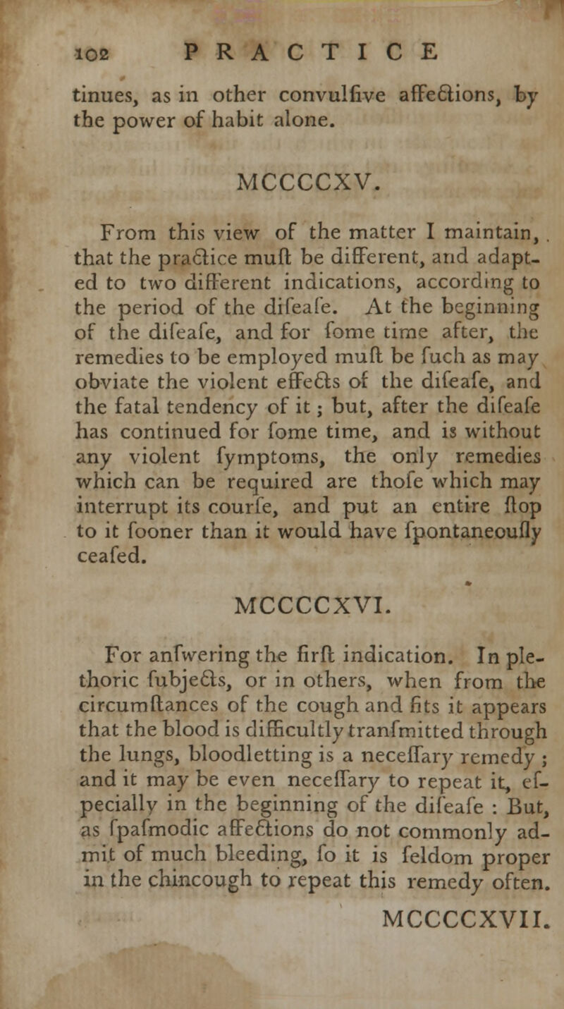 tinues, as in other convullive affections, by the power of habit alone. MCCCCXV. From this view of the matter I maintain, . that the practice rauft be different, arid adapt- ed to two different indications, according to the period of the difeafe. At the beginning of the difeafe, and for fome time after, the remedies to be employed muff be fuch as may- obviate the violent effe&s of the difeafe, and the fatal tendency of it; but, after the difeafe has continued for fome time, and is without any violent fymptoms, the only remedies which can be required are thofe which may interrupt its courfe, and put an entire flop to it fooner than it would have fpontaneoufly ceafed. MCCCCXVI. For anfwering the firft indication. In ple- thoric fubjecls, or in others, when from the circumftances of the cough and fits it appears that the blood is difficultly tranfmitted through the lungs, bloodletting is a neceflary remedy ; and it may be even necefTary to repeat it, ef- pecially in the beginning of the difeafe : But, as fpafmodic affections do not commonly ad- mit of much bleeding, fo it is feldom proper in the chincough to repeat this remedy often.