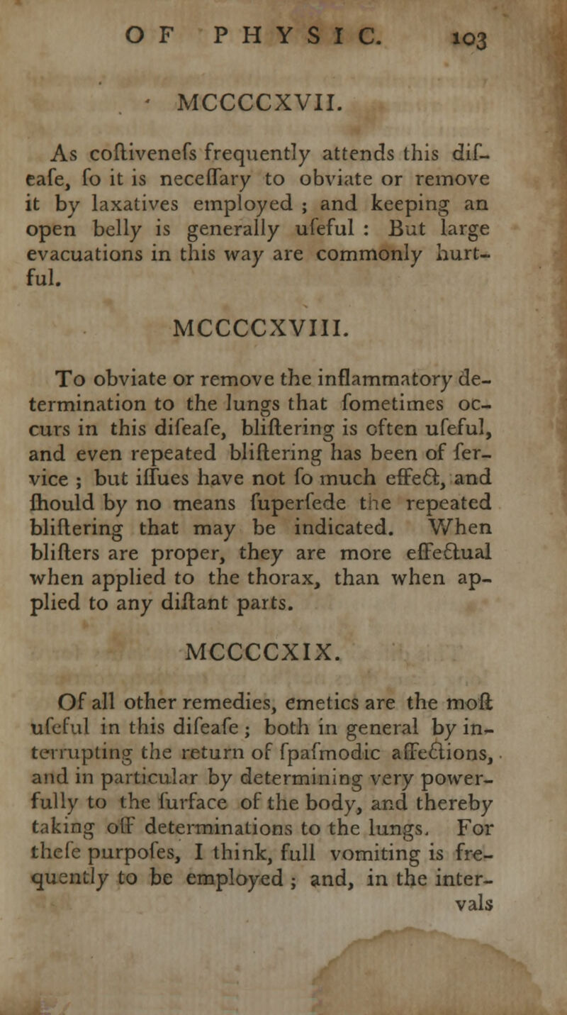 • MCCCCXVII. As coftivenefs frequently attends this dif- eafe, fo it is neceflary to obviate or remove it by laxatives employed ; and keeping an open belly is generally ufeful : But large evacuations in this way are commonly hurt- ful. MCCCCXVIII. To obviate or remove the inflammatory de- termination to the lungs that fometimes oc- curs in this difeafe, bliftering is often ufeful, and even repeated bliftering has been of fer- vice ; but iffues have not fo much effect, and mould by no means fuperfede the repeated bliftering that may be indicated. When blifters are proper, they are more effectual when applied to the thorax, than when ap- plied to any diftant parts. MCCCCXIX. Of all other remedies, emetics are the molt ufeful in this difeafe ; both in general by in- terrupting the return of fpafmodic affections, and in particular by determining very power- fully to the furface of the body, and thereby taking off determinations to the lungs. For thefe purpofes, I think, full vomiting is fre- quently to be employed ; and, in the inter- vals