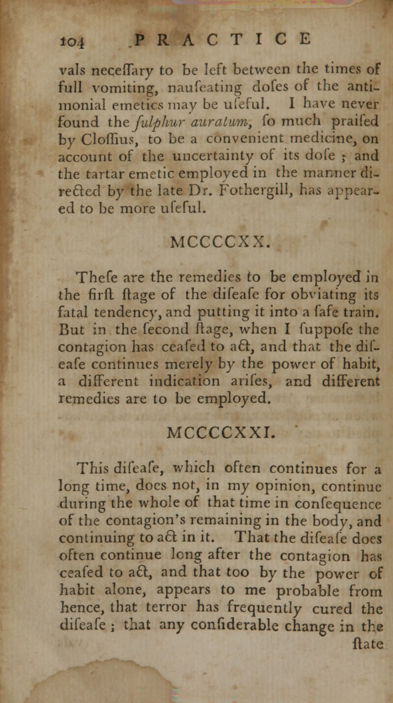 vals necefTary to be left between the times of full vomiting, naufeating dofes of the anti- monial emetics may be ufeful. I have never found the fulphur auratmn, fo much praifed by Cloffius, to be a convenient medicine, on account of the uncertainty of its dofe ,- and the tartar emetic employed in the manner di- rected by the late Dr. Fothergill, has appear- ed to be more ufeful. MCCCCXX. Thefe are the remedies to be employed in the firft ftage of the difeafe for obviating its fatal tendency, and putting it into a fafe train. But in the fecond ftage, when I fuppofe the contagion has ceafed to aft, and that the dif- eafe continues merely by the power of habit, a different indication arifes, and different remedies are to be employed. MCCCCXXI. This difeafe, which often continues for a long time, docs not, in my opinion, continue during the whole of that time in confequence of the contagion's remaining in the body, and continuing to act. in it. That the difeafe docs often continue long after the contagion has ceafed to att, and that too by the power of habit alone, appears to me probable from hence, that terror has frequently cured the difeafe ; that any confiderable change in the flate