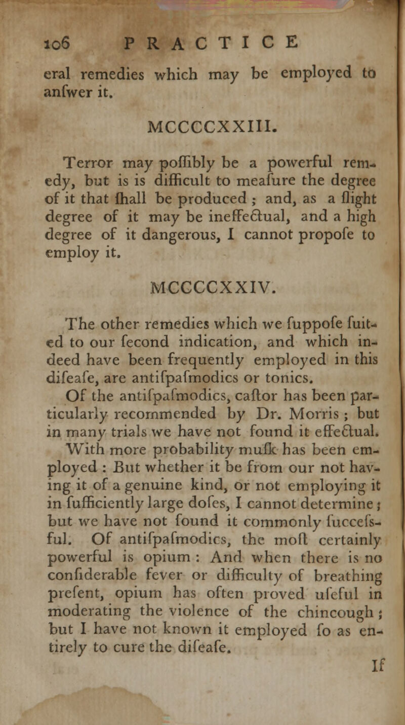 eral remedies which may be employed to anfwer it. MCCCCXXIII. Terror may poflibly be a powerful rem- edy, but is is difficult to meafure the degree of it that mail be produced ; and, as a flight degree of it may be ineffectual, and a high degree of it dangerous, I cannot propofe to employ it. MCCCCXXIV. The other remedies which we fuppofe hik- ed to our fecond indication, and which in- deed have been frequently employed in this difeafe, are antifpafmodics or tonics. Of the antifpafmodics, caftor has been par- ticularly recommended by Dr. Morris ; but in many trials we have not found it effectual. With more probability mufk has been em- ployed : But whether it be from our not hav- ing it of a genuine kind, or not employing it in fufficiently large dofes, I cannot determine j but we have not found it commonly iuccefs- ful. Of antifpafmodics, the moft certainly powerful is opium : And when there is no confiderable fever or difficulty of breathing prefent, opium has often proved ufeful in moderating the violence of the chincough ; but I have not known it employed fo as en- tirely to cure the difeafe. If