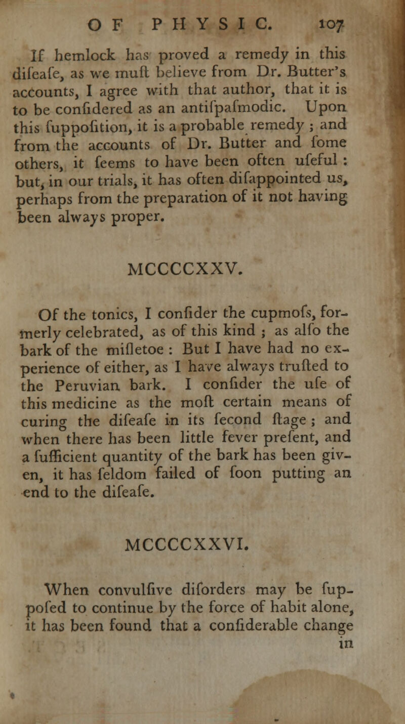 If hemlock has proved a remedy in this difeafe, as we mud believe from Dr. Butter's accounts, I agree with that author, that it is to be confidered as an antifpafmodic. Upon this fuppolition, it is a probable remedy ; and from the accounts of Dr. Butter and fome others, it feems to have been often ufeful : but, in our trials, it has often difappointed us, perhaps from the preparation of it not having been always proper. MCCCCXXV. Of the tonics, I confider the cupmofs, for- merly celebrated, as of this kind ; as alfo the bark of the mifletoe : But I have had no ex- perience of either, as I have always trufted to the Peruvian bark. I confider the ufe of this medicine as the mod certain means of curing the difeafe in its fecond ftage ; and when there has been little fever prefent, and a fufficient quantity of the bark has been giv- en, it has feldom failed of foon putting an end to the difeafe. MCCCCXXVI. When convulfive diforders may be fup- pofed to continue by the force of habit alone, it has been found that a confiderable change in