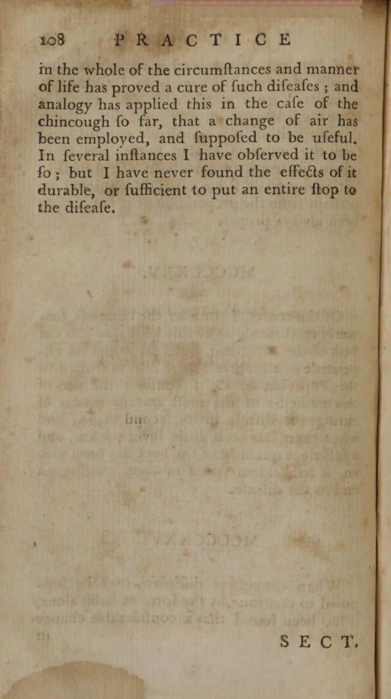 in the whole of the circumftances and manner of life has proved a cure of fuch difeafes ; and analogy has applied this in the cafe of the chincough fo far, that a change of air has been employed, and fuppofed to be ufeful. In feveral inftances I have obferved it to be fo ; but I have never found the effects of it durable, or fufficient to put an entire (lop to the difeafe. SECT.