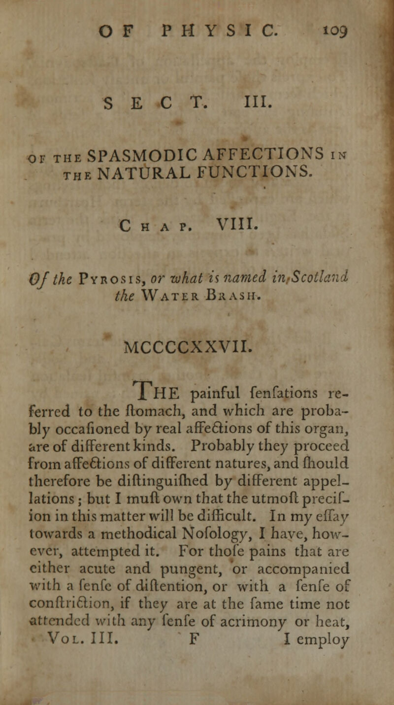 SECT. III. of the SPASMODIC AFFECTIONS in the NATURAL FUNCTIONS. Chap. VIII. Of the Pyrosis, or what is named in/Scotland the Water Brash. MCCCCXXVII. 1 HE painful fenfations re- ferred to the ftomach, and which are proba- bly occafioned by real affections of this organ, are of different kinds. Probably they proceed from affections of different natures, and mould therefore be diflinguifhed by different appel- lations ; but I muft own that the utmofl precif- ion in this matter will be difficult. In my effay towards a methodical Nofology, I have, how- ever, attempted it. For thofe pains that are cither acute and pungent, or accompanied with a fenfe of diftention, or with a fenfe of conftriclion, if they are at the fame time not attended with any fenfe of acrimony or heat, Vol. III. F I employ