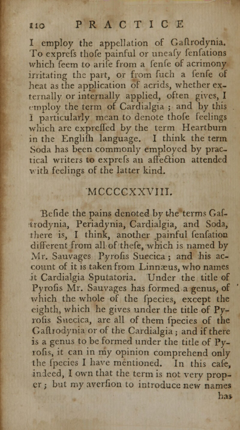 I employ the appellation of Gaftrodynia. To exprefs thofe painful or uneafy fenfations which feem to arife from a fenfe of acrimony irritating the part, or from fuch a (enfc of heat as the application of acrids, whether ex- ternally or internally applied, often gives, I employ the term of Cardialgia ; and by this . I particularly mean to denote thofe feelings which arc expreffed by the term Heartburn in the Englifh language. I think the term Soda has been commonly employed by prac- tical writers to exprefs an affection attended v ith feelings of the latter kind. MCCCCXXVIII. Befide the pains denoted by the terms Gaf- t rodynia, Periadynia, Cardialgia, and Soda, rhere is, I think, another painful fenfation different from all of thefe, which is named by Mr. Sauvages Pyrofis Suecica ; and his ac- count of it is taken from Linnaeus, who names it Cardialgia Sputatoria. Under the title of Pyrofis Mr. Sauvages has formed a genus, of which the whole of the fpecies, except the eighth, which he gives under the title of Py- rofis Suecica, are all of them fpecies of the Gaftrodynia or of the Cardialgia ; and if there is a genus to be formed under the title of Py- rofis, it can in my opinion comprehend only the fpecies I have mentioned. In this cale, indeed, I own that the term is not very prop- er ; but my averfion to introduce new names ha*