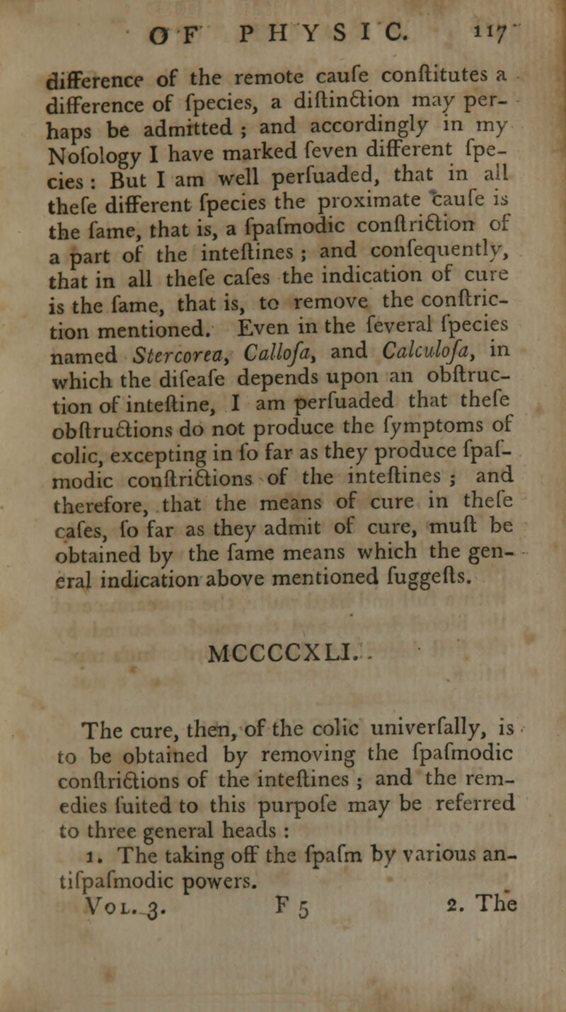 difference of the remote caufe conftitutes a difference of fpecies, a diftinaion may per- haps be admitted ; and accordingly in my Nofology I have marked feven different fpe- cies : But I am well perfuaded, that in all thefe different fpecies the proximate caufe is the fame, that is, a fpafmodic conftriaion of a part of the inteftines ; and confequently, that in all thefe cafes the indication of cure is the fame, that is, to remove the conftric- tion mentioned. Even in the feveral fpecies named Stercoreay Callofa, and Calculofa, in which the difeafe depends upon an obftruc- tion of inteftine, I am perfuaded that thefe obftruclions do not produce the fymptoms of colic, excepting in fo far as they produce fpaf- modic conftri&ions of the inteftines ; and therefore, that the means of cure in thefe cafes, fo far as they admit of cure, muft be obtained by the fame means which the gen- eral indication above mentioned fuggefts. MCCCCXLI.. The cure, then, of the colic univerfally, is to be obtained by removing the fpafmodic conftri&ions of the inteftines ; and the rem- edies fuited to this purpofe may be referred to three general heads : 1. The taking off the fpafm by various an- tifpafmodic powers. Vol. 3. F5 2. The