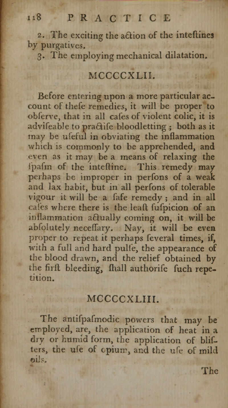2. The exciting the action of the inteftines by purgatives. 3. The employing mechanical dilatation. MCCCCXLII. Before entering upon a more particular ac- count of thefe remedies, it will be proper to obferve, that in all cafes of violent colic, it is advifeable to pra&ife bloodletting ; both as it may be ufeful in obviating the inflammation which is commonly to be apprehended, and even as it may be a means of relaxing the 1'pafin of the inteftine. This remedy may perhaps be improper in perfons of a weak and lax habit, but in all perfons of tolerable vigour it will be a fafe remedy ; and in all cafes where there is the lea ft fufpicion of an inflammation actually coming on, it will be abfolutely neceffary. Nay, it will be even proper to repeat it perhaps feveral times, if, with a full and hard pulie, the appearance of the blood drawn, and the relief obtained by the firfl bleeding, fhall authorife fuch repe- tition. MCCCCXLIII. The antifpafmodic powers that may be employed, are, the application of heat in a dry or humid form, the application of blif- ters, the ufe of opium, and the ufe of mild CJL' le The