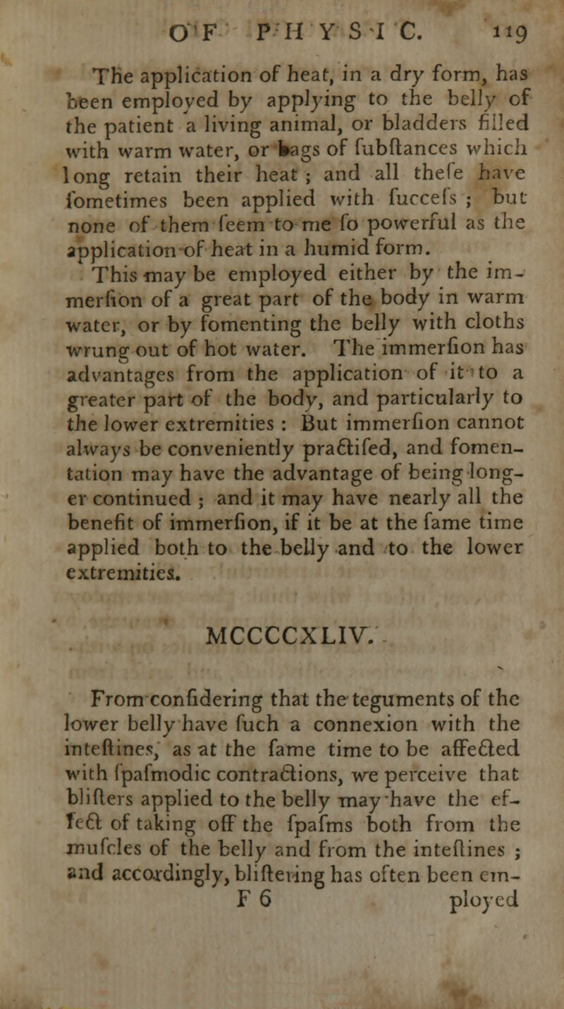 The application of heat, in a dry form, has oeen employed by applying to the belly of the patient a living animal, or bladders filled with warm water, or Wags of fubftances which long retain their heat; and all thefe have ibmetimes been applied with fuccefs ; but none of them feem to me fo powerful as the application-of heat in a humid form. This may be employed either by the im- merfion of a great part of the body in warm water, or by fomenting the belly with cloths wrung out of hot water. The immerfion has advantages from the application of it to a greater part of the body, and particularly to the lower extremities : But immerfion cannot always be conveniently pra&ifed, and fomen- tation may have the advantage of being long- er continued ; and it may have nearly all the benefit of immerfion, if it be at the fame time applied both to the belly and to the lower extremities. MCCCCXLIV. From confidering that the teguments of the lower belly have fuch a connexion with the inteftines, as at the fame time to be affec~led with Ipafmodic contractions, we perceive that blifters applied to the belly may have the ef- fect of taking off the fpafms both from the mufcles of the belly and from the inteftines ; and accordingly, blifteving has often been em- F 6 ployed