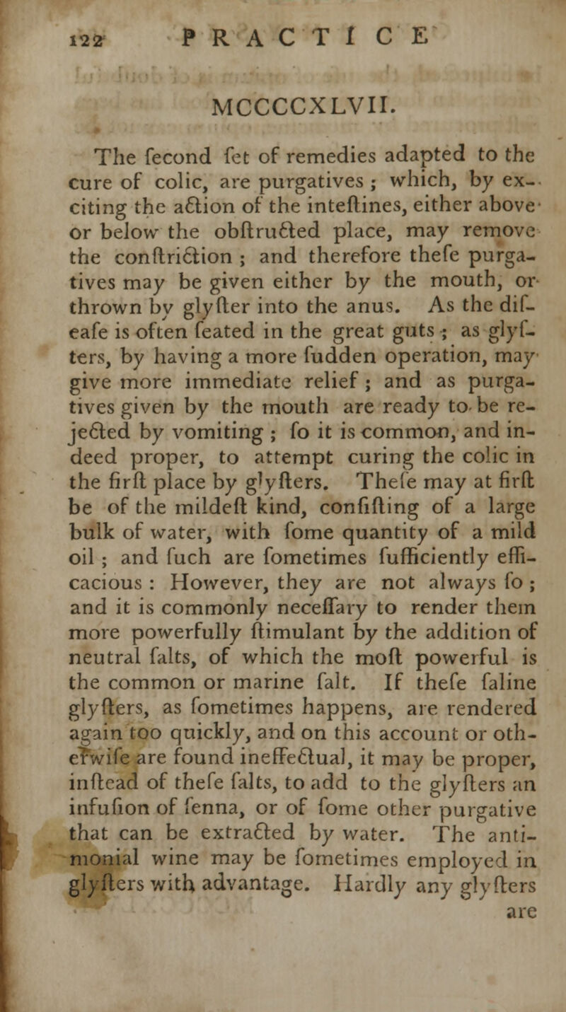 MCCCCXLVII. The fecond fet of remedies adapted to the cure of colic, are purgatives ; which, by ex- citing the action of the interlines, either above or below the obftru&ed place, may remove the conftriction ; and therefore thefe purga- tives may be given either by the mouth, or thrown by glyfter into the anus. As the dif- eafe is often feated in the great guts ; as glyf- ters, by having a more fudden operation, may give more immediate relief ; and as purga- tives given by the mouth are ready to- be re- jected by vomiting ; fo it is common, and in- deed proper, to attempt curing the colic in the firfl place by glyfters. Thefe may at firft be of the mildeft kind, confiding of a large bulk of water, with fome quantity of a mild oil ; and fuch are fometimes fufficiently effi- cacious : However, they are not always fo ; and it is commonly neceffary to render them more powerfully ftimulant by the addition of neutral falts, of which the mod powerful is the common or marine fait. If thefe faline glyfters, as fometimes happens, are rendered again too quickly, and on this account or oth- envife are found ineffectual, it may be proper, inftead of thefe falts, to add to the glyfters an infufion of fenna, or of fome other purgative that can be extracted by water. The anti- monial wine may be fometimes employed in glyfters with advantage. Hardly any glyfters are