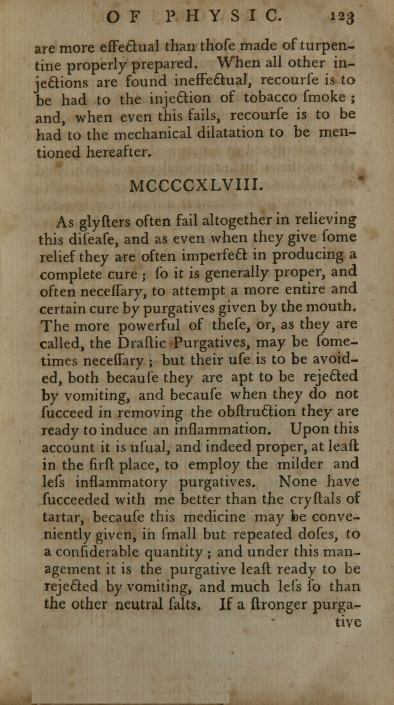 are more effectual than thofe made of turpen- tine properly prepared. When all other in- jections are found ineffectual, recourfe is to be had to the injection of tobacco fmoke ; and, when even this fails, recourfe is to be had to the mechanical dilatation to be men- tioned hereafter. MCCCCXLVIII. As glyfters often fail altogether in relieving this difeafe, and as even when they give fome relief they are often imperfect in producing a complete cure ; fo it is generally proper, and often neceffary, to attempt a more entire and certain cure by purgatives given by the mouth. The more powerful of thefe, or, as they are called, the Draflic Purgatives, may be fome- times neceffary ; but their ufe is to be avoid- ed, both becaufe they are apt to be rejected by vomiting, and becaufe when they do not fucceed in removing the obftruction they are ready to induce an inflammation. Upon this account it is ufual, and indeed proper, at leaft in the firft place, to employ the milder and lefs inflammatory purgatives. None have fucceeded with me better than the cryftals of tartar, becaufe this medicine may be conve- niently given, in fmall but repeated dofes, to a considerable quantity ; and under this man- agement it is the purgative leaft ready to be rejected by vomiting, and much lefs fo than the other neutral falts. If a ftronger purga- tive