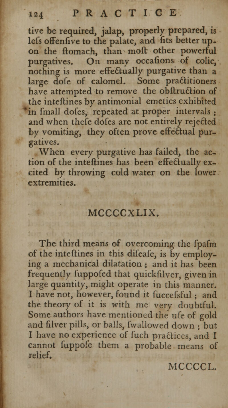 tive be required, jalap, properly prepared, is lefs offenfive to the palate, and fits better up- on the ftomach, than moft other powerful purgatives. On many occafions of colic, nothing is more effectually purgative than a large dofe of calomel. Some practitioners have attempted to remove the obftruttion of the interlines by antimonial emetics exhibited *in fmall dofes, repeated at proper intervals ; and when thefe dofes are not entirely rejected by vomiting, they often prove effectual pur- gatives. When every purgative has failed, the ac- tion of the interlines has been effectually ex- cited by throwing cold water on the lower extremities. MCCCCXLIX. The third means of overcoming the fpafm of the interlines in this difeafe, is by employ- ing a mechanical dilatation ; and it has been frequently fuppofed that quickfilver, given in large quantity, might operate in this manner. I have not, however, found it fuccefsful ; and the theory of it is with me very doubtful. Some authors have mentioned the ufe of gold and filver pills, or balls, fwallowed down ; but I have no experience of fuch practices, and I cannot fuppofe them a probable means of relief. MCCCCL.
