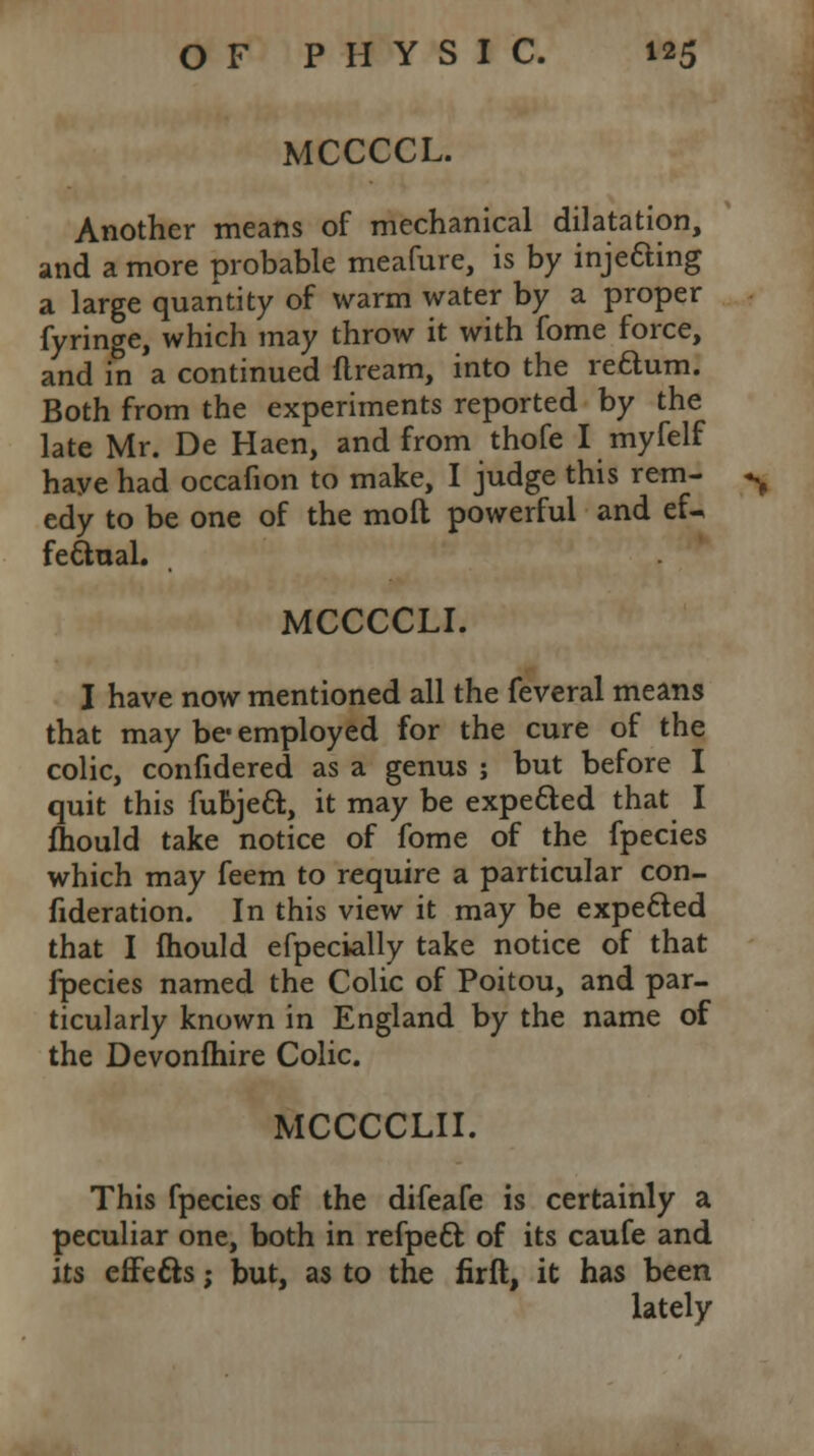 MCCCCL. Another means of mechanical dilatation, and a more probable meafure, is by injecting a large quantity of warm water by a proper fyringe, which may throw it with fome force, and in a continued flream, into the rectum. Both from the experiments reported by the late Mr. De Haen, and from thofe I myfelf haye had occafion to make, I judge this rem- edy to be one of the mod powerful and ef^ fe&ual. MCCCCLI. I have now mentioned all the feveral means that may be- employed for the cure of the colic, confidered as a genus ; but before 1 quit this fubjecl:, it may be expected that I Ihould take notice of fome of the fpecies which may feem to require a particular con- fideration. In this view it may be expected that I Ihould efpecially take notice of that fpecies named the Colic of Poitou, and par- ticularly known in England by the name of the Devonlhire Colic. MCCCCLII. This fpecies of the difeafe is certainly a peculiar one, both in refpecl; of its caufe and its effects; but, as to the firft, it has been lately