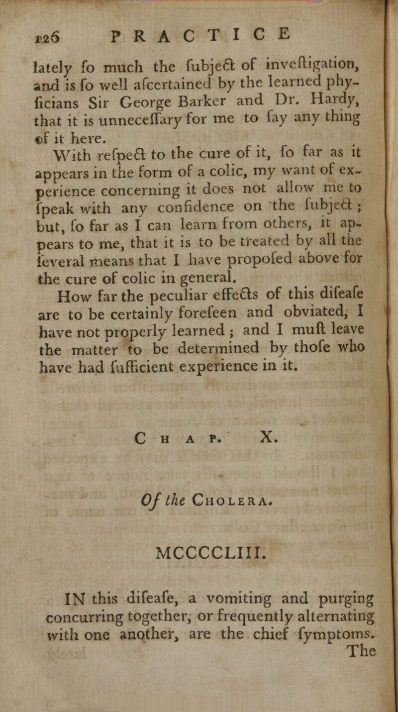 lately fo much the fubjeft of inve(ligation, and is fo well afcertained by the learned phy- ficians Sir George Barker and Dr. Hardy, that it is unneceffary for me to lay any thing cf it here. With refpe£l to the cure of it, fo far as it appears in the form of a colic, my want of ex- perience concerning it does not allow me to fpeak with any confidence on the fubjed ; but, fo far as I can learn from others, it ap- pears to me, that it is to be treated by all the ieveral means that I have propofed above for the cure of colic in general. How far the peculiar effe&s of this difeafe are to be certainly forefeen and obviated, I have not properly learned ; and I muil leave the matter to be determined by thofe who have had fufncient experience in it. Chap. X. Of the Cholera. MCCCCLIII. IN this difeafe, a vomiting and purging concurring together, or frequently alternating with one another, are the chief fymptoms.