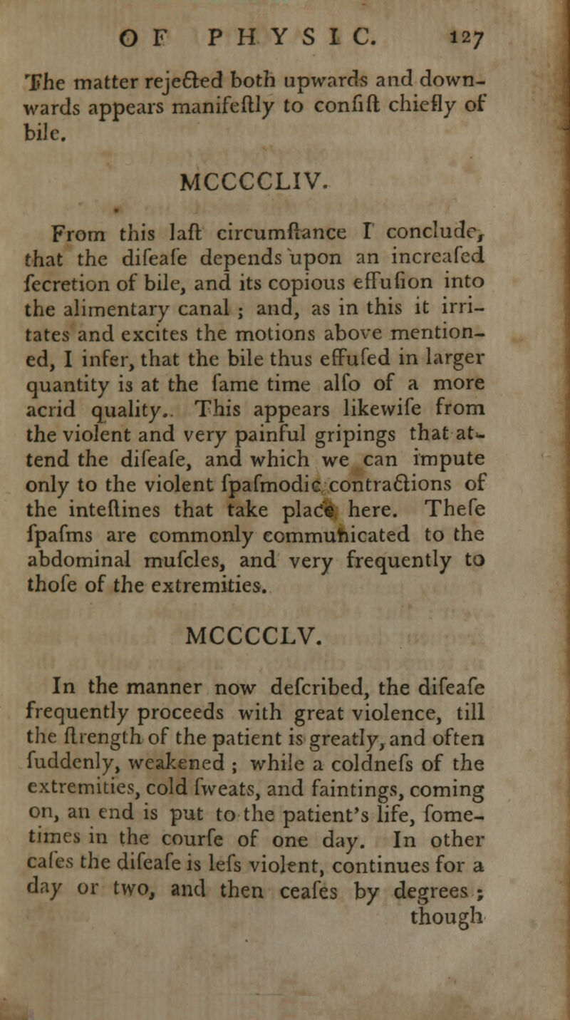 The matter rejected both upwards and down- wards appears manifeftly to confift chiefly of bile. MCCCCLIV. From this laft circumftance I conclude, that the difeafe depends upon an increafed fecretion of bile, and its copious eflfufion into the alimentary canal ; and, as in this it irri- tates and excites the motions above mention- ed, I infer, that the bile thus effufed in larger quantity is at the fame time alfo of a more acrid quality.. This appears like wife from the violent and very painful gripings that aU tend the difeafe, and which we can impute only to the violent fpafmodic contractions of the interlines that take plaC«, here. Thefe fpafms are commonly communicated to the abdominal mufcles, and very frequently to thofe of the extremities. MCCCCLV. In the manner now defcribed, the difeafe frequently proceeds with great violence, till the flrength of the patient is greatly, and often fuddenly, weakened ; while a coldnefs of the extremities, cold fweats, and faintings, coming on, an end is put to the patient's life, fome- times in the courfe of one day. In other cafes the difeafe is lefs violent, continues for a day or two, and then ceafes by degrees ; though