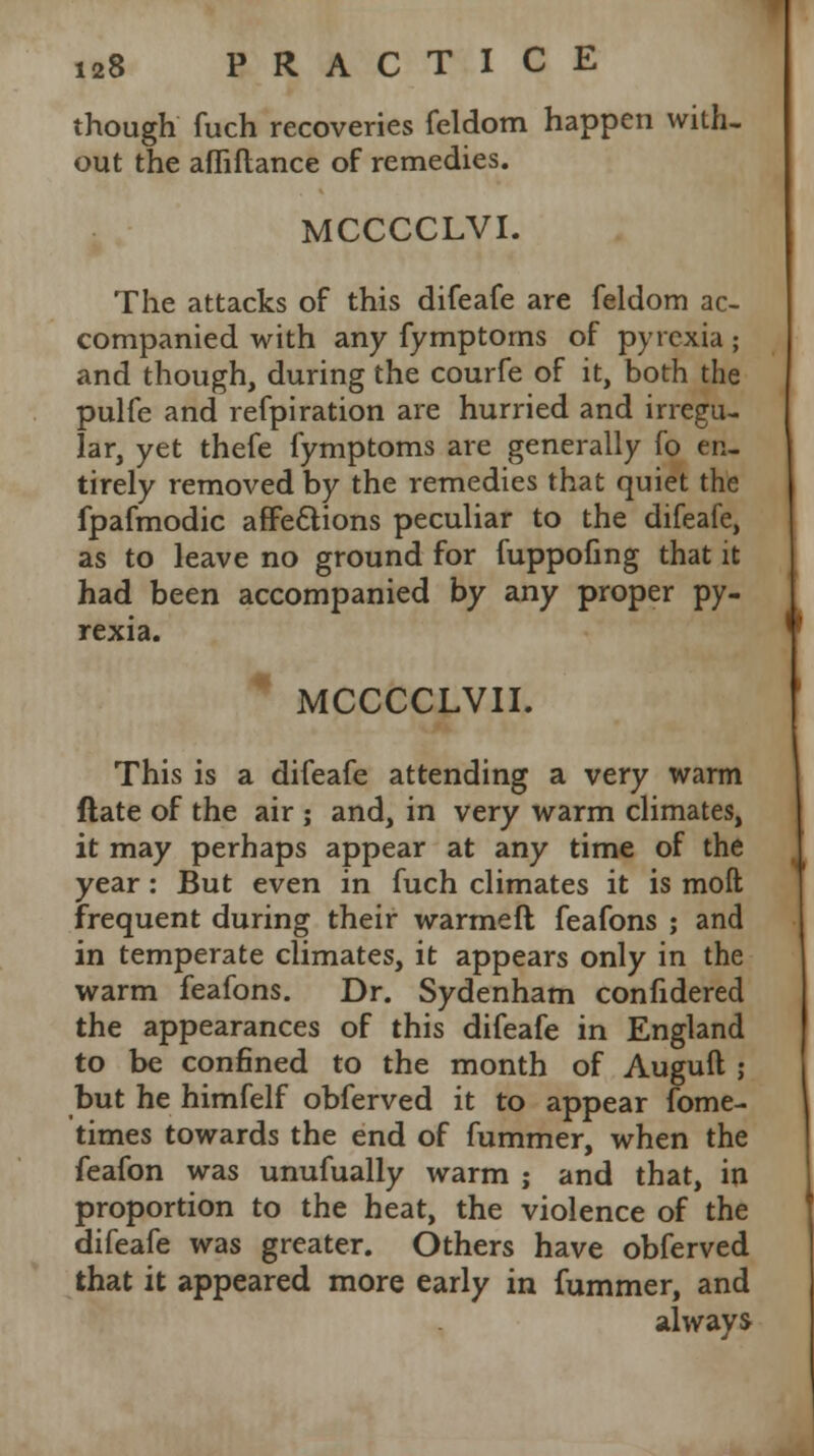 though fuch recoveries feldom happen with- out the afliftance of remedies. MCCCCLVI. The attacks of this difeafe are feldom ac- companied with any fymptoms of pyrexia ; and though, during the courfe of it, both the pulfe and refpiration are hurried and irregu- lar, yet thefe fymptoms are generally fo en- tirely removed by the remedies that quiet the fpafmodic affections peculiar to the difeafe, as to leave no ground for fuppofing that it had been accompanied by any proper py- rexia. MCCCCLVII. This is a difeafe attending a very warm ftate of the air j and, in very warm climates, it may perhaps appear at any time of the year: But even in fuch climates it is moft frequent during their warmeft feafons ; and in temperate climates, it appears only in the warm feafons. Dr. Sydenham confidered the appearances of this difeafe in England to be confined to the month of Auguft ; but he himfelf obferved it to appear fome- times towards the end of fummer, when the feafon was unufually warm ; and that, in proportion to the heat, the violence of the difeafe was greater. Others have obferved that it appeared more early in fummer, and always