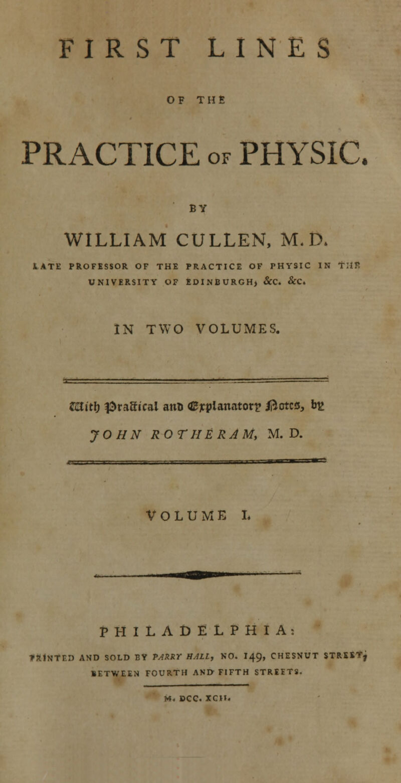 FIRST LINES OF THE PRACTICE of PHYSIC. BY WILLIAM CULLEN, M. D* 1ATE PROFESSOR OF THE PRACTICE OF PHYSIC IN THE UNIVERSITY OF EDINBURGH) &C. &C. IN TWO VOLUMES. ZUlitl) tragical ano explanatory ifrctcs, b£ JOHN ROTIIERAMy M. D. VOLUME L PHILADELPHIA: TX1NTF.I) AND SOLD BY PARRY HALL, NO. I49, CHESNUT STREET, BETWEEN FOURTH AND FIFTH STREETS.