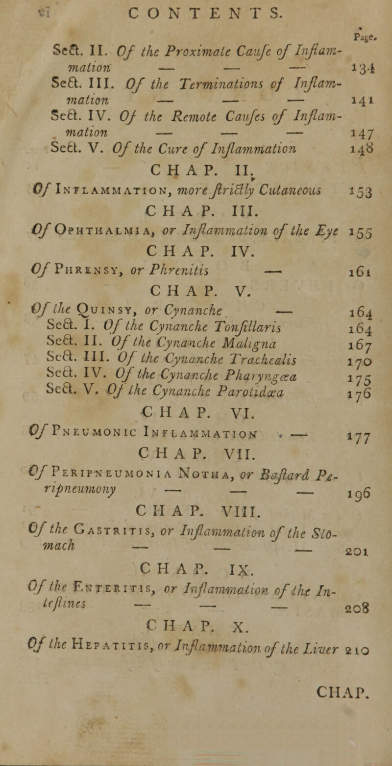 Seci. II. Of the Proximate Caujc of Inflam- mation — — — 134 Se6l. III. Of the Terminations of Inflam- mation — — — 141 Sect. IV. Of the Remote Caufes of Inflam- mation — — — 147 Sect. V. Of the Cure of Inflammation 148 CHAP. II. Of Inflammation, more Jlriclly Cutaneous 153 CHAP. III. Of Ophthalmia, or Inflammation of the Eye 155 CHAP. IV. GfPiiRzxsYtOrPhrenitis — 161 C H A P. V. Of the Quinsy, or Cynanche — 164 Seel. I. Of the Cynanche Tonfillaris 164 Se£t. II. Of the Cynanche Maligna 167 Scft. III. Of the Cynanche Trachcalis 170 Sett. IV. Of the Cynanche Pharyngxa 175 Sect. V. Of the Cynanche Parotidoca 176 CHAP. VI. (?/Pneumonic Inflammation < — 177 CHAP. VII. O/Peripkeumonia Notha, or Baflard P&- ripneumony — — 1Qg C II A P. VIII. Of the Gastritis, or Inflammation of the Sto- mach — __ _ 2Q1 C H A P. IX. Of the Enteritis, or Inflammation of the In- tcjhncs — '_- _ 20g C H A P. X. Of the H e f a t 1 t 1 s, or Infa vmation of the Liver 2 1 o CHAP.