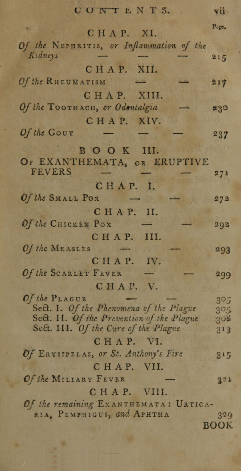 P.gc CHAP. XI. Of the Nephritis, or Inflammation of the Kidneys — — — 215 CHAP. XII. Of the Rheumatism — — 217 CHAP. XIII. 0///ie Toothach, or Odontalgia —*• 230 CHAP. XIV. Of the Gout — — — 237 BOOK III. Of EXANTHEMATA, or ERUPTIVE FEVERS _.____- 271 CHAP. I. Of the Small Pox — — 27a CHAP. II. Of the Chicken Pox — — 29a CHAP. III. C///ic Measles — — 293 C H A P. IV. Of the Scarlet Fever — — 299 CHAP. V. Of the Plague — — 30 J Se6l. I. Of the Phenomena of the Plague 30^ Sect. II. Of the Prevention of the Plague Sect.. III. Of the Cure of the Plague 313 CHAP. VI. Of Erysipelas, or St. Anthony*s Fire 315 CHAP. VII. Of the Miliary Fever — 321 CHAP. VIII. Of the remaining Exanthemata : Urtica- ria, Pemfhigus, and Aphtha 329 BOOK