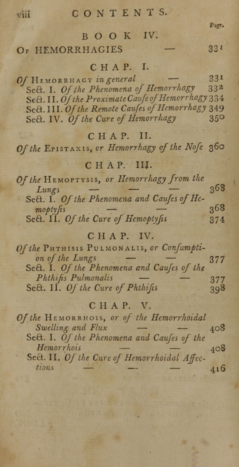 BOOK IV. Of HEMORRHAGES — 33L CHAP. I. Of Hemorrhagy in general — 33l Scft. I. Of the Phenomena of Hemorrhagy 332 Sea. II. Of the Proximate Caufe ofHemorrhagy 334 Sea. III. Of the Remote Caufes of Hemorrhagy 349 Sea. IV. Of the Cure of Hemorrhagy 350 CHAP. II. Of the Epistaxis, or Hemorrhagy of the Nofe 360 CHAP. IIJ. Of the Hemoptysis, or Hemorrhagy from the Lungs — — — 368 Sea. I. Of the Phenomena and Caufes of Hc- moptyjis — — 368 Sea. II. Of the Cure of Hemoptyjis 374 CHAP. IV. Of the Phthisis Pulmonalis, or Confumpti- on of the Lungs — — 377 Sea. I. Of the Phenomena and Caufes of the Phthijis Pulmonalis — — 377 Sea. II. Of the Cure of Phthifis 398 CHAP. V. Of the Hemorrhois, or of the Hemorrhoidal Swelling and Flux — -— 408 Sea. I. Of the Phenomena and Caufes of the Hemorrhois — — 408 Sea. II. Of the Cure of Hemorrhoidal Affec- tions — — — 416