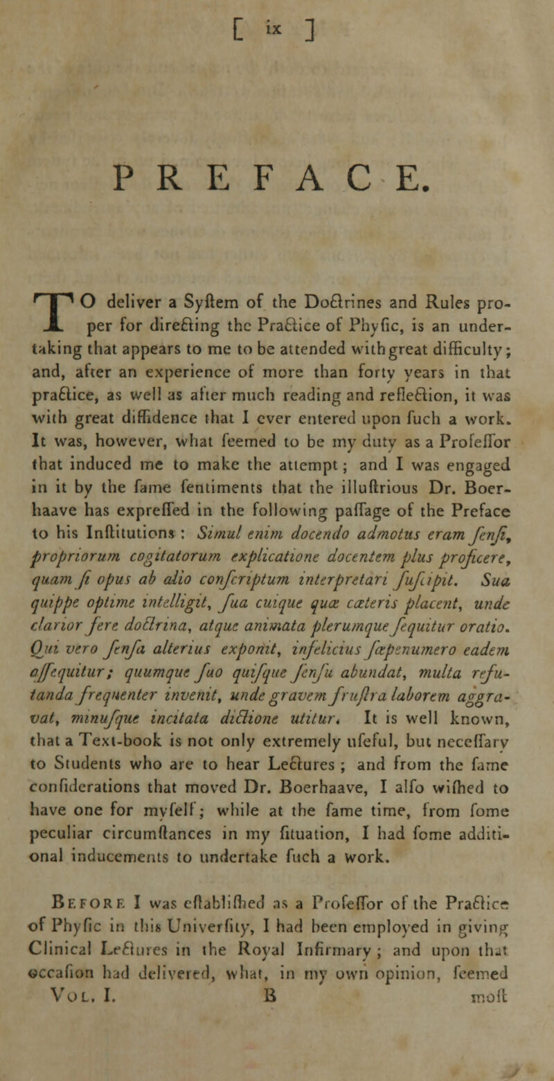 [ « ] PREFACE. TO deliver a Syftem of the Do&rines and Rules pro- per for directing the Practice of Phytic, is an under- taking that appears to me to be attended with great difficulty; and, after an experience of more than forty years in that practice, as well as aher much reading and reflection, it was with great diffidence that I ever entered upon fuch a work. It was, however, what feemed to be my dutv as a Profeflbr that induced me to make the attempt; and I was engaged in it by the fame fentiments that the illuftrious Dr. Boer- haave has exprefled in the following paffage of the Preface to his Inftitutions : Simul enim doctndo admotas cram fenji, propriorum cogitatorum explication docentem plus proficere, quam ft opus ab alio confcriptum inkrpretan fufapit. Sua quippe oplime wtdligit, Jua cuique qua; cateris placent, undc clarior fere dotlrina, atquc animata plerumque fcquitur oratio. Qui vero ftnfa alterius exponit, infclicius fxpznumero eadem ajfequitur; quumque fuo qui/que fenfu abundat, multa rcfu- tanda frequenter invenit, unde gravem frujlra laborcm aggra- vate nnnufque inatala diclione utitur, It is well known, that a Text-book is not only extremely ufeful, but neceffary to Students who are to hear Lectures ; and from the fame confederations that moved Dr. Boerhaave, I alfo wifhed to have one for myfelf; while at the fame time, from fome peculiar circumftances in my fituation, I had fome additi- onal inducements to undertake fuch a work. Before I was cflablifhed as a Profeflbr of the Pra£tic~ of Ph) fie in this Univerhty, I had been employed in giving Clinical Le&urea in the Royal Infirmary ; and upon that occafion had delivered, what, in my own opinion, feemed Vol. I. B moil