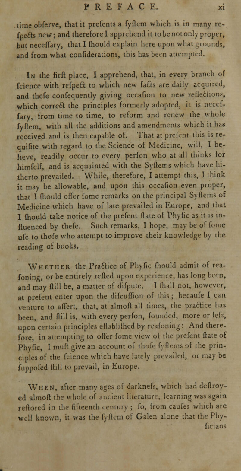 time obferve, that it prefents a fyflem which is in many re- fpccls new; and therefore I apprehend it to be not only proper, but neceffary, that I fhould explain here upon what grounds, and from what confederations, this has been attempted. In the firfl place, I apprehend, that, in every branch of fcience with refpe£t to which new fa£ts are daily acquired, and thefe confequently giving occafion to new reflections, which correct the principles formerly adopted, it is necef- fary, from time to time, to reform and renew the whole fyftem, with all the additions and amendments which it has received and is then capable of. That at prefent this is re- quifite with regard to the Science of Medicine, will, I be- lieve, readily occur to every perfon who at all thinks for himfelf, and is acquainted with the Syflems which have hi- therto prevailed. While, therefore, I attempt this, I think it may be allowable, and upon this occafion even proper, that I fhould offer fome remarks on the principal Syflems of Medicine which have of late prevailed in Europe, and that 1 fhould take notice of the prefent ftate of Phytic as it is in- fluenced by thefe. Such remarks, I hope, may be of fome ufe to thofe who attempt to improve their knowledge by the reading of books. Whether the Practice of Phyfic fhould admit of rea- foning, or be entirely refled upon experience, has long been, and may ffill be, a matter of difpute. 1 (hall not, however, at prefent enter upon the difcuffion of this; becaufe I can venture to affert, that, at almofl all times, the practice has been, and ffill is, with every perfon, founded, more or lcf>, upon certain principles eflablifhed by reafoning: And there- fore, in attempting to offer fome view ot the prefent ftate of Phyfic, I muff give an account of thofe f; Items of the prin- ciples of the fcience which have lately prevailed, or may be fuppofed flill to prevail, in Europe. When, after many ages of darknefs, which had deflroy- ed almofl the whole of ancient literature, learning was again reflored in the fifteenth century ; fo, from caufes which are well known, it was the fyftem of Galen alone that the Phy- ficians