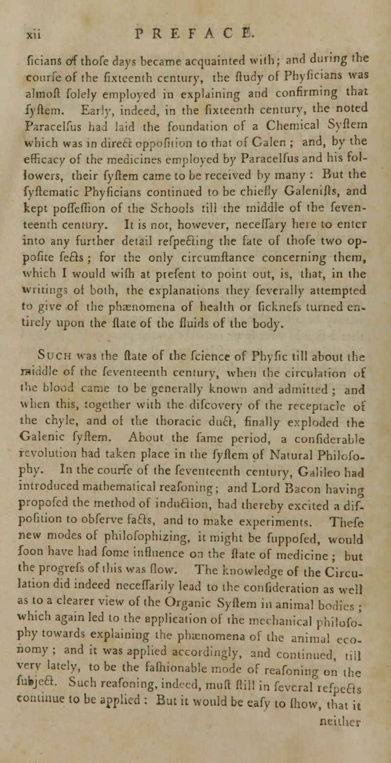 ficians off thofe days became acquainted with; and during the courfe of the fixteenth century, the ftudy of Phyficians was almoft folely employed in explaining and confirming that fyftem. Early, indeed, in the fixteenth century, the noted Paracelfus had laid the foundation of a Chemical Syftem which was in diretf. oppofition to that of Galen ; and, by the efficacy of the medicines employed by Paracelfus and his fol- lowers, their fyftem came to be received by many : But the fyftematic Phyficians continued to be chiefly Galenifts, and kept poffeffion of the Schools till the middle of the feven- teenth century. It is not, however, neceffary here to enter into any further detail refpecting the fate of thofe two op- posite fects ; for the only circumftance concerning them, which I would wilh at prefent to point out, is, that, in the writings ot both, the explanations they feverally attempted to give of the phenomena of health or ficknefs turned en- tirely upon the Hate of the fluids of the body. Such was the ftate of the fcience of Phyfic till about the raiddle of the feventeenth century, when (he circulation of the blood came to be generally known and admitted ; and when this, together with the difcovery of the receptacle of the chyle, and of the thoracic duel, finally exploded the Galenic fyftem. About the fame period, a confiderable revolution had taken place in the fyftem of Natural Philofo- phy. In the courfe of the feventeenth century, Galileo had introduced mathematical reafoning; and Lord Bacon having propofed the method of induction, had thereby excited a dif- pofition to obferve facts, and to make experiments. Thefe new modes of philofophizing, it might be fuppofed, would foon have had fome influence on the ftate of medicine ; but the progrefs of this was flow. The knowledge of the Circu- lation did indeed neceffarily lead to the confidcration as well as to a clearer view of the Organic Syftem in animal bodies; which again led to the application of the mechanical philofo! phy towards explaining the phenomena of the animal eco- nomy ; and it was applied accordingly, and continued, till very lately, to be the fafhionable mode of reafoning on the fufejea. Such reafoning, indeed, mull frill in fevcral refpecis continue to be applied : But it would be eafy to {how, that it neither