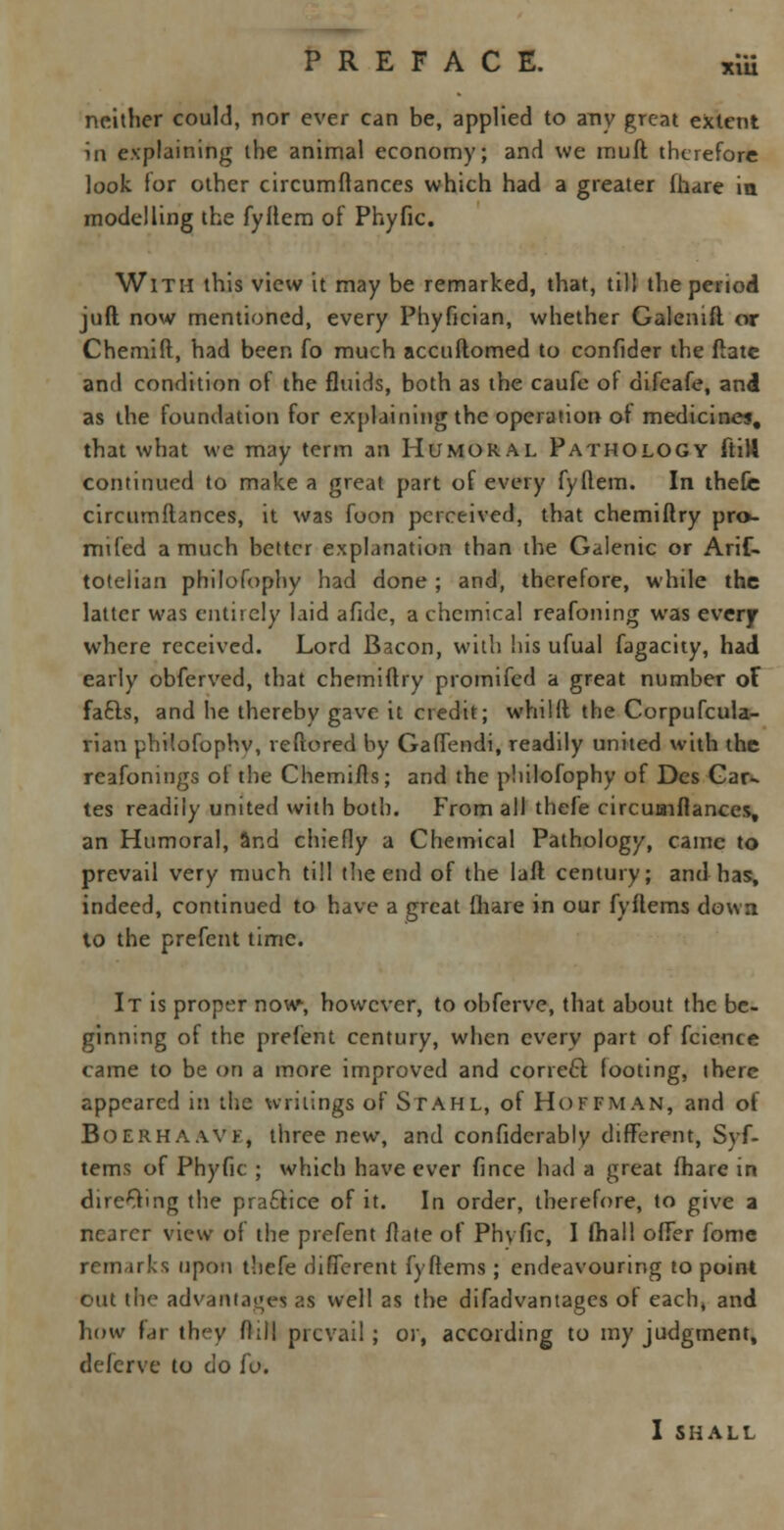 xm neither could, nor ever can be, applied to any great extent in explaining the animal economy; and we muft therefore look for other circumftances which had a greater (hare in modelling the fyflem of Phyfic. With this view it may be remarked, that, till the period juft now mentioned, every Phyfician, whether Galenift or Chemift, had been fo much accuftomed to confider the fiate and condition of the fluids, both as the caufe of difeafe, and as the foundation for explaining the operation of medicines, that what we may term an Humoral Pathology (H14 continued to make a great part of every fyllem. In thefc circumftances, it was foon perceived, that chemiftry pro- mifed a much better explanation than the Galenic or Arif- totelian philofophy had done ; and, therefore, while the latter was entirely laid afide, a chemical reafoning was every where received. Lord Bacon, with his ufual fagacity, had early obferved, that chemiftry promifed a great number of fafts, and he thereby gave it credit; whilft the Corpufcula- rian phitofophv, veftored by Gaffendi, readily united with the reafonings of the Chemifts; and the philofophy of Des Car- tes readily united with both. From all thefe circuaiflances, an Humoral, and chiefly a Chemical Pathology, cainc to prevail very much till the end of the laft century; and has, indeed, continued to have a great {hare in our fyftems down to the prefent time. It is proper now, however, to obferve, that about the be- ginning of the prefent century, when every part of fcience came to be on a more improved and correcl looting, there appeared in the writings of Stahl, of Hoffman, and of Boerhaavf, three new, and confidcrably different, Syf- tems of Phyfic ; which have ever fince had a great fhare in direOing the practice of it. In order, therefore, to give a nearer view of the prefent flate of Phyfic, I (hall offer fome remarks upon thefe different fyftems ; endeavouring to point out the advantages as well as the difadvantages ol each, and how Far they flill prevail; or, according to my judgment, defcrve to do fo. I shall