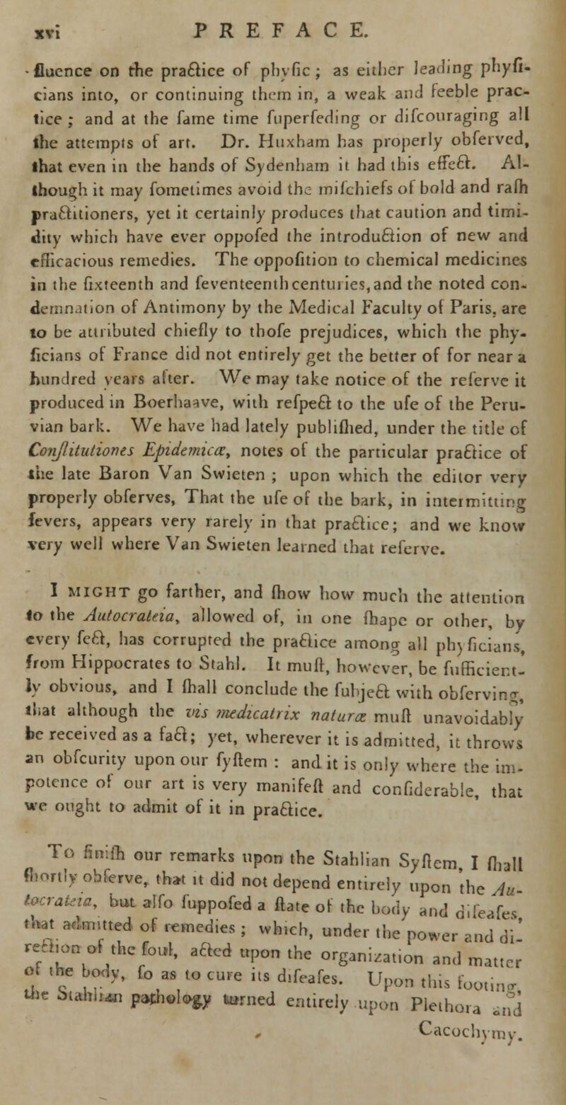 •flucnce on the pra&ice of phvfic; as either leading phyfi- cians into, or continuing them in, a weak and feeble prac- tice ; and at the fame time fnperfeding or difconraging all the attempts of art. Dr. PJuxham has properly obferved, lhat even in the hands of Sydenham it had this efFeft. Al- though it may fometimes avoid the mifchiefs of bold and rafh practitioners, yet it certainly produces that caution and timi- dity which have ever oppofed the introduction of new and cfiicacious remedies. The opposition to chemical medicines in the Sixteenth and feventeenthcenturies,and the noted con- demnation of Antimony by the Medical Faculty of Paris, are to be attributed chiefly to thofe prejudices, which the phy- ficians of France did not entirely get the better of for near a hundred years after. We may take notice of the referve it produced in Boerhaave, with refpeft to the ufe of the Peru- vian bark. We have had lately publiflied, under the title of Conjlitutioncs Epidemica, notes of the particular practice of ihe late Baron Van Swieten ; upon which the editor very properly obferves, That the ufe of the bark, in intermitting fevers, appears very rarely in that praQice; and we know xery well where Van Swieten learned that referve. I might go farther, and fhow how much the attention to the Autocrateia, allowed of, in one fhape or other, by every fe&, has corrupted the praaice among all ph) ficiatis, from Hippocrates to Stahl. It muff, however, be fufficient- ly obvious, and I fhall conclude the fubjea with obfervin<;, that although the vis medicatnx natures muff unavoidabfy be received as a faa; yet, wherever it is admitted, it throws an obfeurity upon our fyftem : and it is only where the im- potence of our art is very manifeft and confiderabie, that we ought to admit of it in pra&ice. To finifh our remarks upon the Stahlian Syfiem I fhall fhortiy obferve, that ,t did not depend entirely upon 'the Au locrataa, but alfo fuppofed a ftate of the body and difeafes that_ admitted of remcd.es ; vvh.cb, under the'power and di- reh.on of the foul, aaCd upon the organi.at.on and matter of the body, fo as to cure its difeafes. Upon tins footing tilt btah.nn pathology turned entirely upon Plethora Jd Cacochymy.