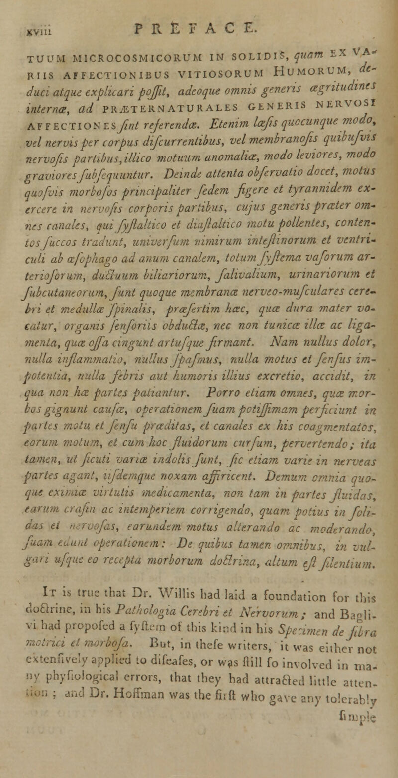 TUUM MICROCOSMICORUM IN SOLIDlS, quam EX VA- RUS AFFECTIONIBUS VITIOSORUM HUMORUM, at- duel atque expluari pojfd, adcoque omnis generis agntudines interna, ad pretermaturales generis nervosi A f F EctIoN Esfint referenda. Etemm lafis quocunque modo, vel nervisper corpus difcurrenlibus, velmembranofis quibufws nervofis partibus,illico motuum anomalia, modo leviores, modo gravioresfubfequuntur. Deinde attenta obftrvalio docet, motus quo [vis morbofos pnnapaliter fedem figtrt et tyranmdem ex- crcere in nervofis corporis partibus, cujus generis prater oni- rics canales, qui fyjlaltko et diaflaltico motu pollentes, conten- ds fuccos tradunt, univerfum nimirum inteflinorum et vtntru cult ab afephago ad anum canalem, totum fyjlema vaforum ar- tenoforum, dutluum b'diariorum, fahvalium, unnariorum et fubcutaneorum, funt quoque membranee ncrveo-mufcularcs cere- bri et medulla fpinalis, praftrtim hac, qua dura mater vo- eatur, organis fenforiis obducla, nee non tunica ilia ac liga- ?nenta, qua ojf'a cingunt artufqut jirmant. Nam nullus dolcr, nulla injlammatio, nullus Jpafmus, nulla motus et fenfus im- poteutia, nulla febris aut humor is illius excretio, accidit, in qua non ha partes patiantur. Porro etiam omnes, qua mor- bos gignunt caufa, operationemfuam potiffimam ptrJUiunt in pa> ics motu et fenfu praditas, et canales ex his coavvicntatos, eoruni motttm, et cum hoc fluidorum curfum, pervertendo; ita tamen, ut ficuti varia indolis funt, Jic etiam varie in ntrveas partes agant, njdemque noxam ajfiricent. Demum omnia quo- que exu.aa mrtutis medicamenta, non tarn in partes fir. earum era/in ac intempenem corrigendo, quant potius in foli- das ti s, earundtm motus allerando ac modtrando Juam edunt operationan: De quibus tamen omnibus, in vul- gari ufquceo recepia morborum dotlnr.a, ahum ejlfdentium. It is true that Dr. Willis had laid a foundation for this doariue, in his Pathologia Cerebri et Nervorum; and Baglu vi had propofed a fyftcm of this kind in his Specimen de/bra u i et morbofa. But, in thefe writers, it was either not extenfively applied to difeafes, or was Mil fo involved in ma- hyfiologicaJ errors, that they had attraaed little atten- : and Dr. Hoffman was the fir ft who gave any tolerably fi tuple