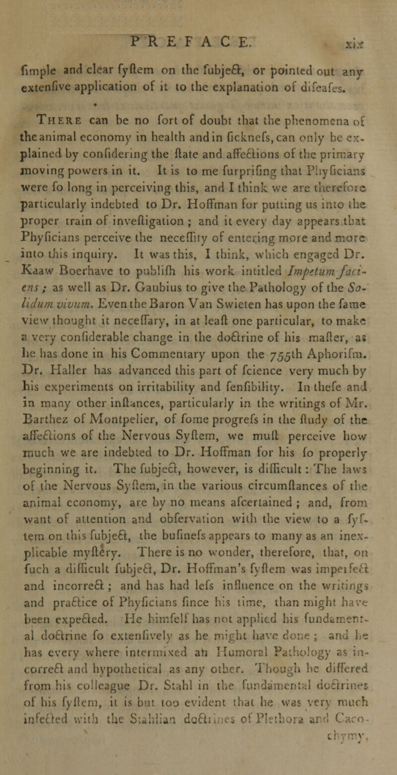 fimple and clear fyftem on the fubjeft, or pointed out any extenfive application of it to the explanation of difeafes. There can be no fort of doubt that the phenomena of the animal economy in health and in ficknefs,can only be ex- plained by conftdering the ftate and affections of the primary moving powers in it. It is to me furprifmg that Phyficians were fo long in perceiving this, and I think we are therefore particularly indebted to Dr. Hoffman for putting us into the proper train of inveftigation ; and it every day appears that Phyficians perceive the neceflity of entering more and more into this inquiry. It was this, I think, which engaged Dr. Kaaw Boerhave to publifh his work in titled Impetum fact- ens ; as well as Dr. Gaubius to give the Pathology of the So- lid urn vivum. Even the Baron Van Swieten has upon the fame view thought it neceffary, in at lead one particular, to make a very confiderable change in the doclrine of his mailer, as he has clone in his Commentary upon the 755th Aphorifm. Dr. Haller has advanced this part of fcience very much by his experiments on irritability and fenfibility. In thefe and in many other inflances, particularly in the writings of Mr. Barthez of Montpelier, of fome progrefs in the ftudy of the affe£lions of the Nervous Syftcm, wc mult perceive how much we are indebted to Dr. Hoffman for his fo properly beginning it. The fubjecl, however, is difficult: The laws of the Nervous Syfiem, in the various circumftances of the animal economy, are by no means afcertained ; and, from want of attention and obfervation with the view to a fyf- tem on this fubjecl, the bufinefs appears to many as an inex- plicable my fiery. There is no wonder, therefore, that, on fuch a difficult fubjecl, Dr. Hoffman's fyflem was impeifeft and incorre£l; and has had lefs influence on the writings and practice ol Phyficians fince his time, than might have been expecled. He himfelf has not applied his fundament- al doclrine fo extenfively as he might have done ; and L~ has every where intermixed an Humoral Pathology r-s in- correct and hypothetical as any other. Though he differed from his colleague Dr. Stahl in the fundament;:! doctrines of his fyflem, it is btat too evident that he was very much Eled wit'i the Stahlian doctrines of i (