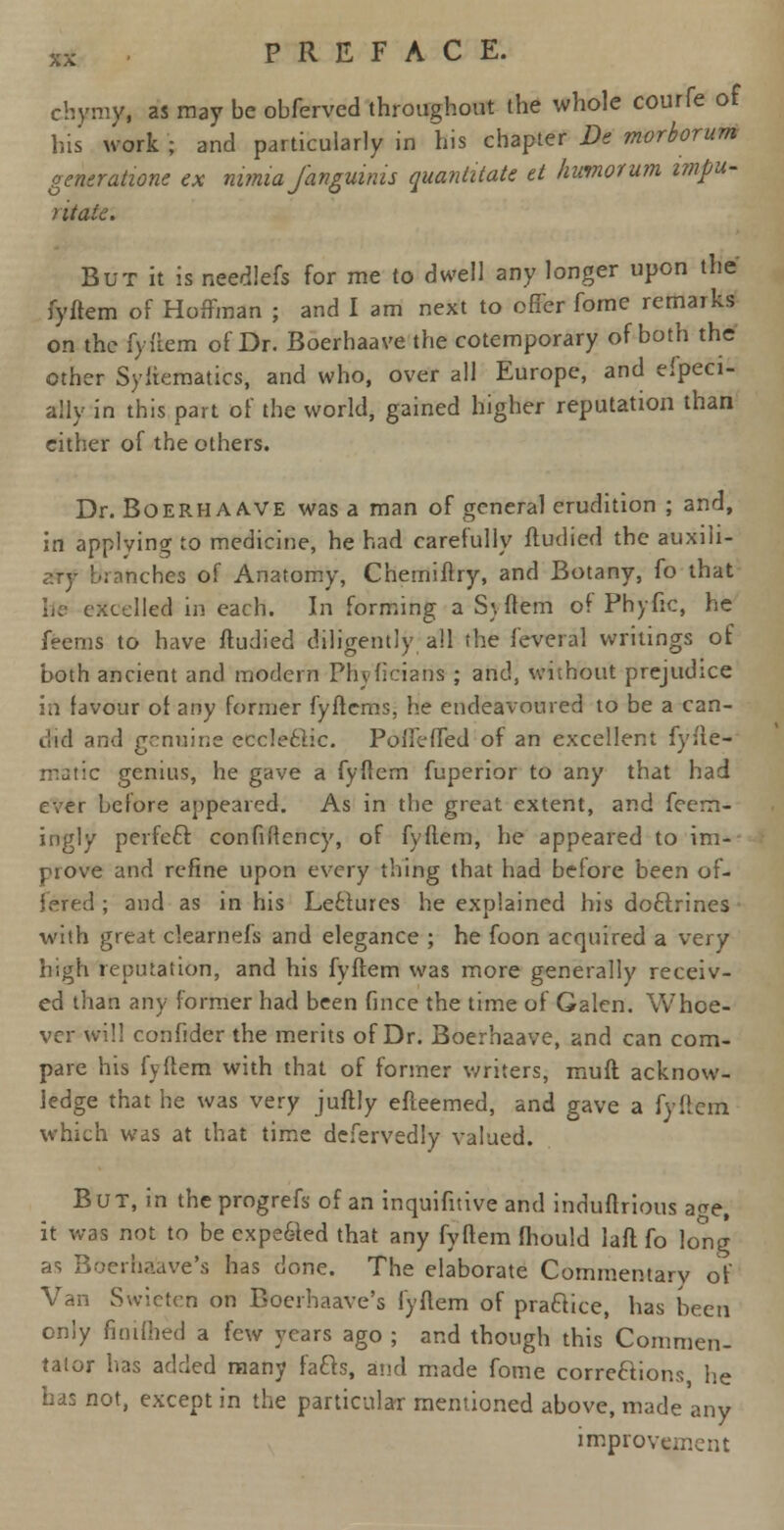 chymy, as may be obferved throughout the whole courfe of his work ; and particularly in his chapter De morborum generation ex mmia Janguinis quantitate et humorum impu- ) it aie. But it is needlefs for me to dwell any longer upon the fyftem of Hoffman ; and I am next to offer forne remarks on the fyftem of Dr. Boerhaave the cotemporary of both the other Syitematics, and who, over all Europe, and efpeci- ally in this part of the world, gained higher reputation than cither of the others. Dr. Boerhaave was a man of general erudition ; and, in applying to medicine, he had carefully ftudied the auxili- ary branches of Anatomy, Chemiftry, and Botany, fo that be excelled in each. In forming a Syftem of Phytic, he feems to have ftudied diligently all the feveral writings of both ancient and modern Phvficians ; and, without prejudice in favour of any former fyftems, he endeavoured to be a can- did and genuine eccleftic. PolIcMed of an excellent fyfte- matic genius, he gave a fyftem fuperior to any that had ever before appeared. As in the great extent, and fcem- ingly perfect confiRency, of fyftem, he appeared to im- prove and refine upon every thing that had before been of- fered ; and as in his Le£lures he explained his doctrines with great clearnefs and elegance ; he foon acquired a very high reputation, and his fyftem was more generally receiv- ed than any former had been fince the time of Galen. Whoe- ver will confider the merits of Dr. Boerhaave, and can com- pare his fyftem with that of former writers, muff, acknow- ledge that he was very juftly efteemed, and gave a fyftem which was at that time defervedly valued. But, in the progrefs of an inquifitive and induftrious a^e, it was not to be expe&ed that any fyftem fhould laft fo long as Boerha'ave's has done. The elaborate Commentary of Van Swieten on Boerhaave's fyftem of praftice, has been only fioiftied a few years ago ; and though this Commen- tator has added many facts, and made fome corrections, he has not, except in the particular mentioned above, made any improvement