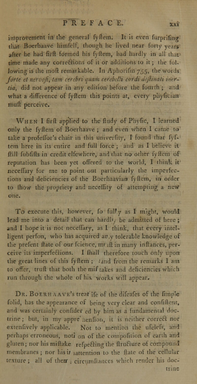 improvement in the general fyftem. It is even furprifing tliat Boerhaave himfelf, though he lived near forty years after he had firft formed Ins f) Item, bad hardly in all that time made any corrections of it or additions to it; the fol- lowing is the moft remaikable. In Aphorifm 755, the words forte ct nervqfi, tarn cerebri quam cerebdli cordi ddjlindii intr- tia, did not appear in any edition before the fourth ; and what a difference of fyftem this points at, every phyfician muft perceive. When I fir ft applied to the fludy of Phvfic, I learned only the fyfiern of Boerhaave ; and even when I came to take a profeifor's chair in this univerfity, I lound that fyl- tem here in its entire and full force ; and as I believe it ftill fubfifts in credit elfewhcre, and that no other fyffern of reputation has been yet offered to the world, I think it necefrary for me to point out particularly the imperfec- tions and deficiencies of the Boerhaavian fyftem, in order to Ihow the propriety and ueceffity of attempting a rtcvi one. To execute this, however, fo fully as I might, would lead me into a detail that can hardly be admitted of here ; and I hope it is not neceffary, as I think, that every intel- ligent perfon, who has acquired an.y tolerable knowledge of the prefent ftate of our fciehce, mi iff in many inftances, per- ceive its imperfections. I fhall therefore touch only upon the great lines of this fyftem ; .'and from the remarks I am to offer, truft that both the mil7 takes and deficiencies which run through the whole of his. works will appear. Dr. Boerii aavk's treat jfe of the difeafes of the fimn'e folid, has the appearance of being very clear and confident, and was certainly confider ed by him as a fundamental doc- : but, in my appie' nenfion, it is neither correct nor extcnfively applicable. Not to mention the ufelefc, perhaps erroneous, not! on of the compofition of earth and gluten; nor his miftake refpecling the ftruclure of compound membranes; nor his ir jattention to the ilate ot the cellular texture; all of thenr ; circumliances which render his doc- trine