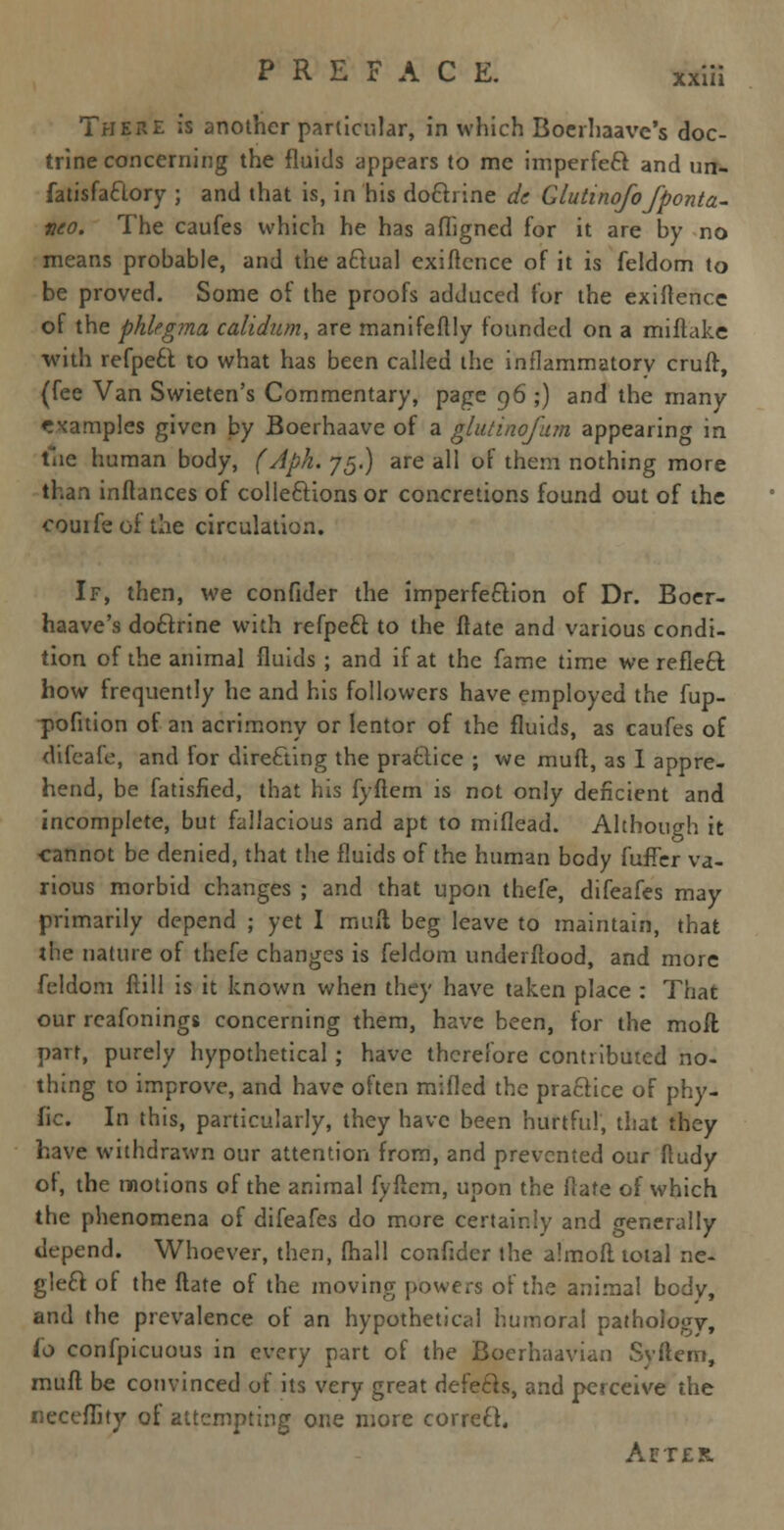 xxin There is another particular, in which Boerhaave's doc- trine concerning the fluids appears to me imperfeft and un- fatisfaftory ; and that is, in his do&rine dc Giutinofo Jponta- yco. The caufes which he has afligned for it are by no means probable, and the aftual exiftcnce of it is feldom to be proved. Some of the proofs adduced for the exigence of the phlegrna calidum, are manifeftly founded on a miftake with refpe6t to what has been called the inflammatory cruff, (fee Van Swieten's Commentary, page 96 ;) and the many examples given by Boerhaave of a glutinofum appearing in file human body, (Aph. 75.) are all of them nothing more than inftances of collections or concretions found out of the eouifeof the circulation. If, then, we confider the imperfection of Dr. Boer- haave's do&rine with refpeft to the flate and various condi- tion of the animal fluids ; and if at the fame time we refleft how frequently he and his followers have employed the fup- pofition of an acrimony or lentor of the fluids, as caufes of difeale, and for directing the practice ; we muft, as I appre- hend, be fatisfied, that his fyftem is not only deficient and incomplete, but fallacious and apt to miflead. Although it cannot be denied, that the fluids of the human body fuffer va- rious morbid changes ; and that upon thefe, difeafes may primarily depend ; yet I muft beg leave to maintain, that the nature of thefe changes is feldom underftood, and more feldom ftill is it known when they have taken place : That our reafonings concerning them, have been, for the moil part, purely hypothetical; have therefore contributed no- thing to improve, and have often mifled the practice of phy- fic. In this, particularly, they have been hurtful, that they have withdrawn our attention from, and prevented our (ludy of, the motions of the animal fyftem, upon the Hate of which the phenomena of difeafes do more certainly and generally depend. Whoever, then, fhall confider the almoft total ne- gleft of the ftate of the moving powers of the animal body, and the prevalence of an hypothetical humoral pathology, io confpicuous in every part of the Boerhaavian Svftem, muff be convinced of its very great defers, and perceive the neceflity of attempting one more correct. Aetek.