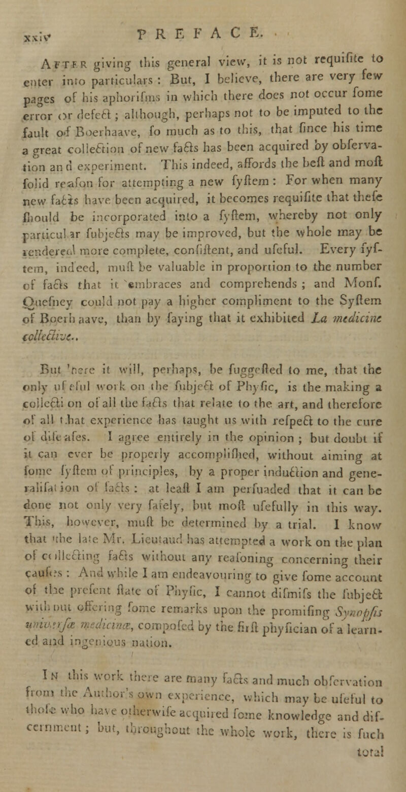 ?xiv PREFACE. ■ Aftf.r giving this general view, it is not requifite to enter into particulars : But, I believe, there are very few pages of his aphorifms in which there does not occur fome error or defect; although, perhaps not to be imputed to the fault pi Boerhaave, fo much as to this, that fince his time a great collection of new faBs has been acquired by obferva- tion an d experiment. This indeed, affords the heft and mod folid irafon for attempting a new fyftem : For when many new facts have been acquired, it becomes requifite that thefe fnnuld be incorporated into a fyftem, whereby not only jarticul ar fubjecls may be improved, but the whole may be icndereul more complete, confiftent, and ufcful. Every fyf- tem, indeed, muft be valuable in proportion to the number of facts that it embraces and comprehends ; and Monf. Ouefnev could not pay a higher compliment to the Syftem of Boethaave, than by faying that it exhibited La medicine tcllcclrjc. But 'here it will, perhaps, he fuggefted to me, that the only uf eful work on (he fubjeft of Phyfic, is the making a coilccli on oi ail the fa els that relate to the art, and therefore of all t.bat experience has taught us with refpect to the cure of dileafes. I agree entirely in the opinion ; but doubt if it can ever be properly accomplifhcd, without aiming at fome fyftem of principles, by a proper induction and gene- ralifai ion of lads : at leaft I am perfuaded that it can be done not only very fafely, but moft ufefully in this way. This, however, muft be determined by a trial. I know that the late Mr. Lieutaud has attempted a work on the plan ol collecting fa els without any reafoning concerning their cauh.\s : And while I am endeavouring to give fome account of the prefent ftate of Phytic, I cannot difmifs the fubjed lyithpiu offering fome remarks upon the promifing Synopfis compofed by the firft phyfician of a learn- ed and ingenj.Qus nation. I n this work there are many feSs and much obfervation from the Author's own experience, which may be ufcful to who have otherwife acquired fome knowledge and dif- ccrnmentj but, throughout the whoic work, there is fucjb total