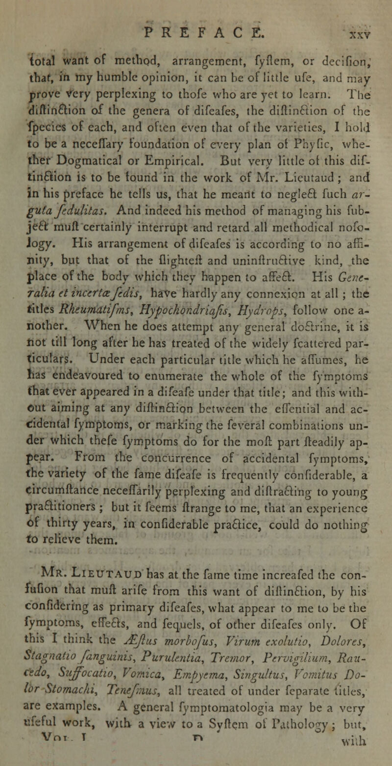 total want of method, arrangement, fyflem, or decifion, that, in my humble opinion, it can he of little ufe, and may prove very perplexing to thofe who are yet to learn. The diftincfron of the genera of difeafes, the diflinetion of the fpecies of each, and often even that of the varieties, I hold to be a neceflary foundation of every plan of Phytic, whe- ther Dogmatical or Empirical. But very little of this dif- tincYion is to be found in the work of Mr. Lieutaud ; and in his preface he tells us, that he meant to neglect fuch ar- guta fedulitas. And indeed his method of managing his fub- jeft muft certainly interrupt and retard all methodical nofo- Jogy. His arrangement of difeafes is according to no affi- nity, but that of the flighteir. and uninffrucfrve kind, the place of the body which they happen to affect. His Gene- Talia et incertafedis, have hardly any connexion at all ; the titles Rheumatifms, Hypochondria/is, Hydrops, follow one a- nother. When he does attempt any general doctrine, it is hot till long after he has treated of the widely Scattered par- ticulars. Under each particular title which he affumes, he has endeavoured to enumerate the whole of the fymptoms that ever appeared in a difeafe under that title; and this with- out aiming at any diflinclion between the effential and ac- cidental fymptoms, or marking the feveral combinations un- der which thefe fymptoms do for the molt part fteadily ap- pear. From the concurrence of accidental fymptoms, the variety of the fame difeafe is frequently confiderable, a circumftance neceflarily perplexing and diffracting to young practitioners ; but it feems ftrange to me, that an experience of thirty years, in confiderable practice, could do nothing to relieve them. Mr. Lieutaud has at the fame time increafed the con- fufion that muft arife from this want of diflinclion, by his confidering as primary difeafes, what appear to me to be the fymptoms, effects, and feq.uels, of other difeafes only. Of this I think the JEJlus morbofus, Virum exolutio, Dolores, Stagnaiio fanguinis, Purulentia, Tremor, Pervigilium, Rau- cedo, Sujfocatio, Vomica, Empyema, Singultus, Vomitus Do- lor Stomachi, Tencfxius, all treated of under feparate titles, are examples. A general fymptomatologia may be a very ufeful work, with- a view to a Syftem of Pathology; but, Vot T r* wilh