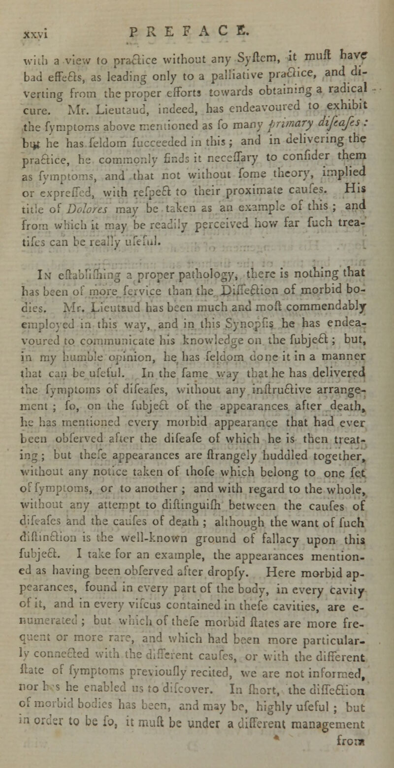 with a view lo practice without any Syftcm, it muft have* bad effects, as leading only to a palliative practice, and di- verting from the proper efforts towards obtaining a radical cure. Mr. Lieutaud', indeed, has endeavoured to exhibit the fymptoms above mentioned as fo many primary difeafes : but he has feldom fu'cceeded in this; and in delivering the practice, he cpmmoniy finds it neccffary to confider them as fympt'oms, and that not without fome theory, implied or exprefled. with refpeft to their proximate caufes. His title of Dolores may be taken as an example of this ; and from which it may be readily perceived how far fuch trea- tifes can be really ufeful. In eftabfifnirig a proper pathology, there is nothing that has been of more feryice than tl. -ion of morbid bo- dies. Mr. Lieutaud has been much and mod commendably employed in this way, and in this Synopfis he has endea- voured to communicate his knowledge on the fubject; but, in my humble opinion, he has feldom clone it in a manner that can be ufcful. In the fame way that he has delivered the fymploms of difeafes, without any.inttructive arrange- ment ; fo, on the fubject of the appearances after death, he has mentioned every morbid appearance that had ever been obferved after the difeafe of which he is then treat- ing; but thefe appearances are ftrangely huddled together, without any notice taken of thofe which belong to one fet offymptoms, or to another ; and with regard to the whole, without any attempt to diftinguifh between the caufes of difeafes and the caufes of death ; although the want of fuch (MinfcVion is the well-known ground of fallacy upon this fubject.. I take for an example, the appearances mention- ed as having been obferved after dropfy. Here morbid ap- pearances, found in every part of the body, in every cavity of it, and in every vifcus contained in thefe cavities, are e- numerated ; but which of thefe morbid Hates are more fre- it or more rare, and which had been more particular- ly connected with nt caufes, or with the different Hate of fymptoms previoufly recited, we are not informed, nor h s he enabled us to difcover. In fhort, the diffeclicn of morbid bodies has been, and may be, highly ufeful ; but in order to be fo, it mult be under a different management from